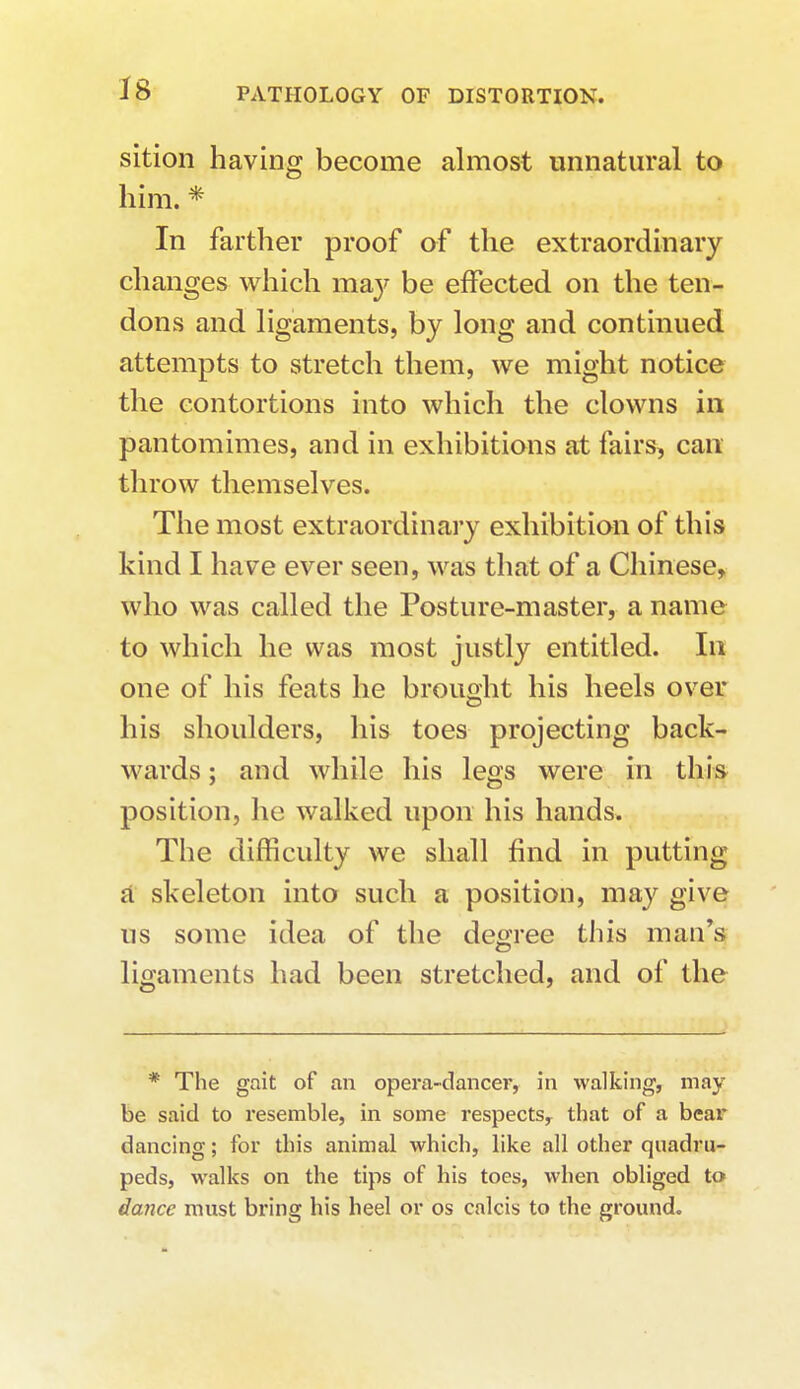 sition having become almost unnatural to him. * In farther proof of the extraordinary changes which may be effected on the ten- dons and ligaments, by long and continued attempts to stretch them, we might notice the contortions into which the clowns in pantomimes, and in exhibitions at fairs, can throw themselves. The most extraordinary exhibition of this kind I have ever seen, was that of a Chinese, who was called the Posture-master, a name to which he was most justly entitled. In one of his feats he brought his heels over his shoulders, his toes projecting back- wards ; and while his legs were in this position, he walked upon his hands. The difficulty we shall find in putting a skeleton into such a position, may give us some idea of the degree this man's ligaments had been stretched, and of the * The gait of an opera-dancer, in walking, may be said to resemble, in some respects, that of a bear dancing; for this animal which, like all other quadru- peds, walks on the tips of his toes, when obliged to dance must bring his heel or os calcis to the ground.