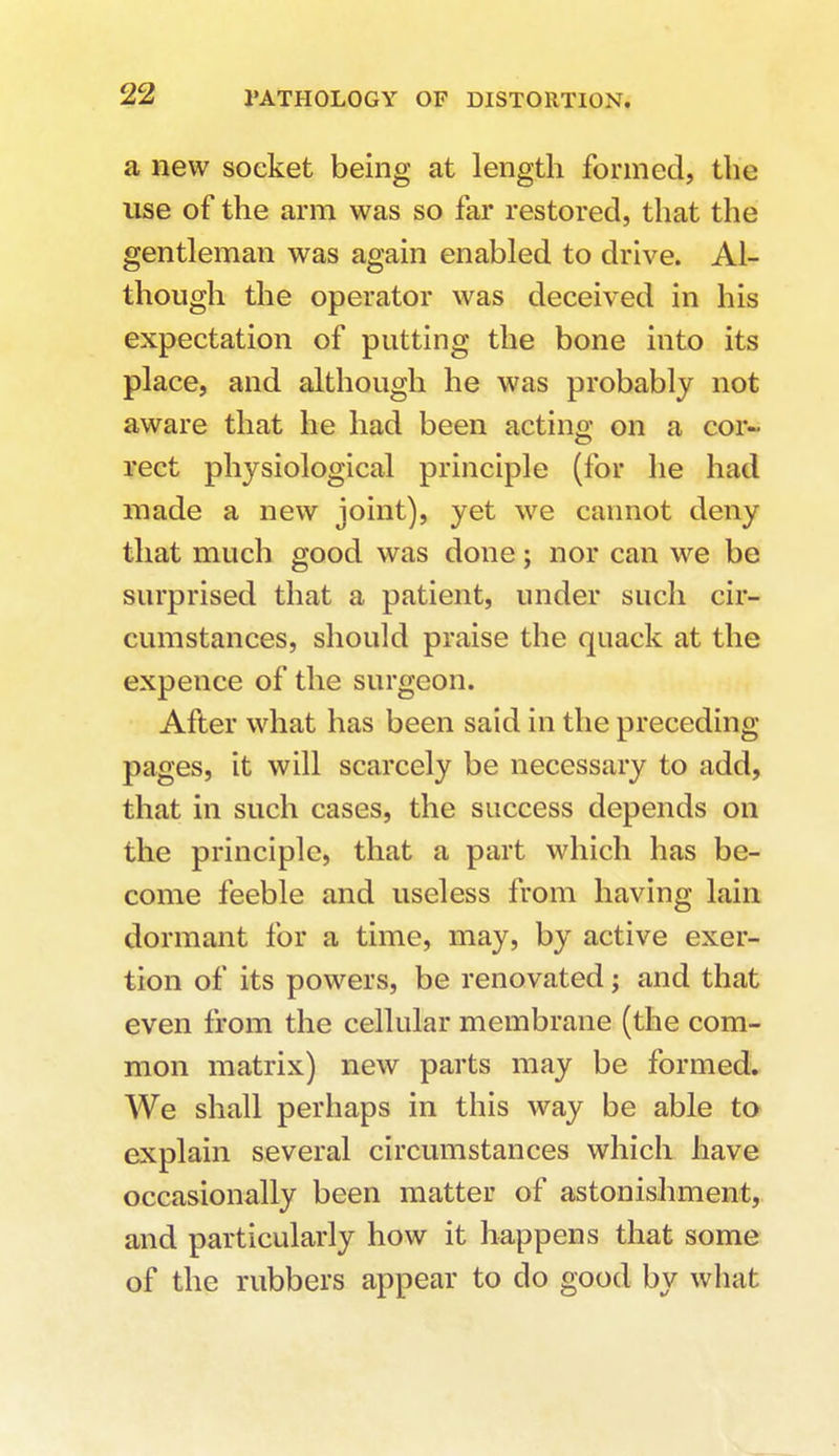 a new socket being at length formed, the use of the arm was so far restored, that the gentleman was again enabled to drive. Al- though the operator was deceived in his expectation of putting the bone into its place, and although he was probably not aware that he had been acting on a cor- rect physiological principle (for he had made a new joint), yet we cannot deny that much good was done; nor can we be surprised that a patient, under such cir- cumstances, should praise the quack at the expence of the surgeon. After what has been said in the preceding pages, it will scarcely be necessary to add, that in such cases, the success depends on the principle, that a part which has be- come feeble and useless from having lain dormant for a time, may, by active exer- tion of its powers, be renovated; and that even from the cellular membrane (the com- mon matrix) new parts may be formed. We shall perhaps in this way be able to explain several circumstances which have occasionally been matter of astonishment, and particularly how it happens that some of the rubbers appear to do good by what.