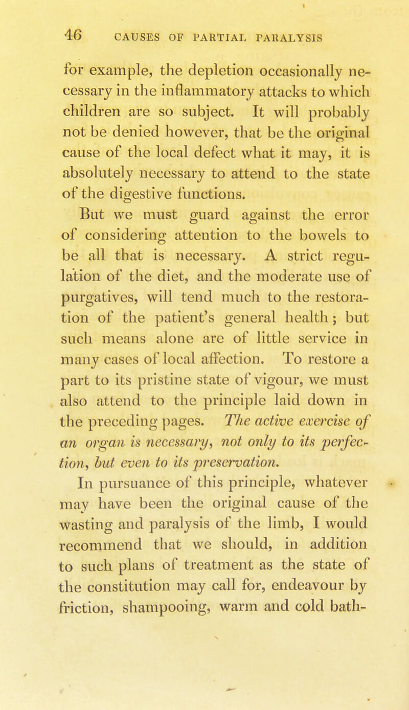 for example, the depletion occasionally ne- cessary in the inflammatory attacks to which children are so subject. It will probably not be denied however, that be the original cause of the local defect what it may, it is absolutely necessary to attend to the state of the digestive functions. But we must guard against the error of considering attention to the bowels to be all that is necessary. A strict regu- lation of the diet, and the moderate use of purgatives, will tend much to the restora- tion of the patient's general health; but such means alone are of little service in many cases of local affection. To restore a part to its pristine state of vigour, we must also attend to the principle laid down in the preceding pages. The active exercise of an organ is necessary, not only to its perfec- tion, but even to its preservation. In pursuance of this principle, whatever may have been the original cause of the wasting and paralysis of the limb, I would recommend that we should, in addition to such plans of treatment as the state of the constitution may call for, endeavour by friction, shampooing, warm and cold bath-