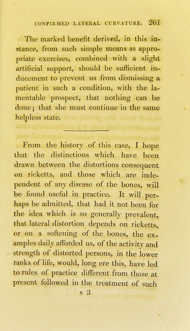 The marked benefit derived, in this in- stance, from such simple means as appro- priate exercises, combined with a slight artificial support, should be sufficient in- ducement to prevent us from dismissing a patient in such a condition, with the la- mentable prospect, that nothing can be done; that she must continue in the same helpless state. From the history of this case, I hope that the distinctions which have been drawn between the distortions consequent on ricketts, and those which are inde- pendent of any disease of the bones, will be found useful in practice. It will per- haps be admitted, that had it not been for the idea which is so generally prevalent, that lateral distortion depends on ricketts, or on a softening of the bones, the ex- amples daily afforded us, of the activity and strength of distorted persons, in the lower ranks of life, would, long ere this, have led to rules of practice different from those at present followed in the treatment of such