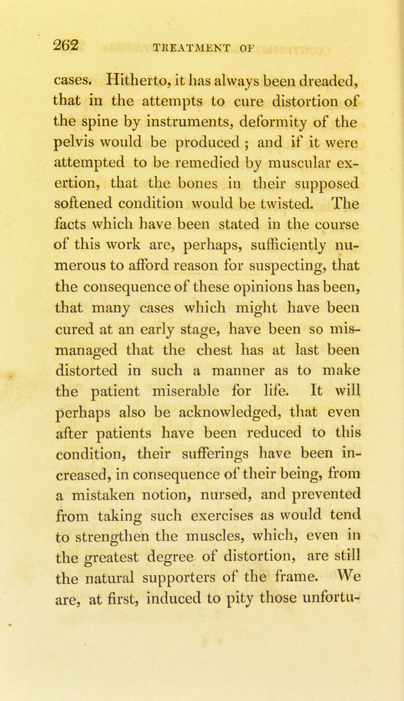 cases. Hitherto, it has always been dreaded, that in the attempts to cure distortion of the spine by instruments, deformity of the pelvis would be produced; and if it were attempted to be remedied by muscular ex- ertion, that the bones in their supposed softened condition would be twisted. The facts which have been stated in the course of this work are, perhaps, sufficiently nu- merous to afford reason for suspecting, that the consequence of these opinions has been, that many cases which might have been cured at an early stage, have been so mis- managed that the chest has at last been distorted in such a manner as to make the patient miserable for life. It will perhaps also be acknowledged, that even after patients have been reduced to this condition, their sufferings have been in- creased, in consequence of their being, from a mistaken notion, nursed, and prevented from taking such exercises as would tend to strengthen the muscles, which, even in the greatest degree of distortion, are still the natural supporters of the frame. We are, at first, induced to pity those unfortu-