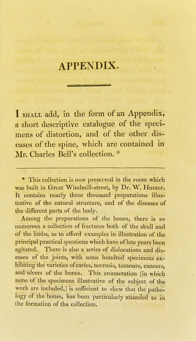 I shall add, in the form of an Appendix, a short descriptive catalogue of the speci- mens of distortion, and of the other dis- eases of the spine, which are contained in Mr. Charles Bell's collection. * * This collection is now preserved in the room which was built in Great Windmill-street, by Dr. W. Hunter. It contains nearly three thousand preparations illus- trative of the natural structure, and of the diseases of the different parts of the body. Among the preparations of the bones, there is so numerous a collection of fractures both of the skull and of the limbs, as to afford examples in illustration of the principal practical questions which have of late years been agitated. There is also a series of dislocations and dis- eases of the joints, with some hundred specimens ex- hibiting the varieties of caries, necrosis, tumours, cancers, and ulcers of the bones. This enumeration (in which none of the specimens illustrative of the subject of the work are included,) is sufficient to shew that the patho- logy of the bones, has been particularly attended to in the formation of the collection.