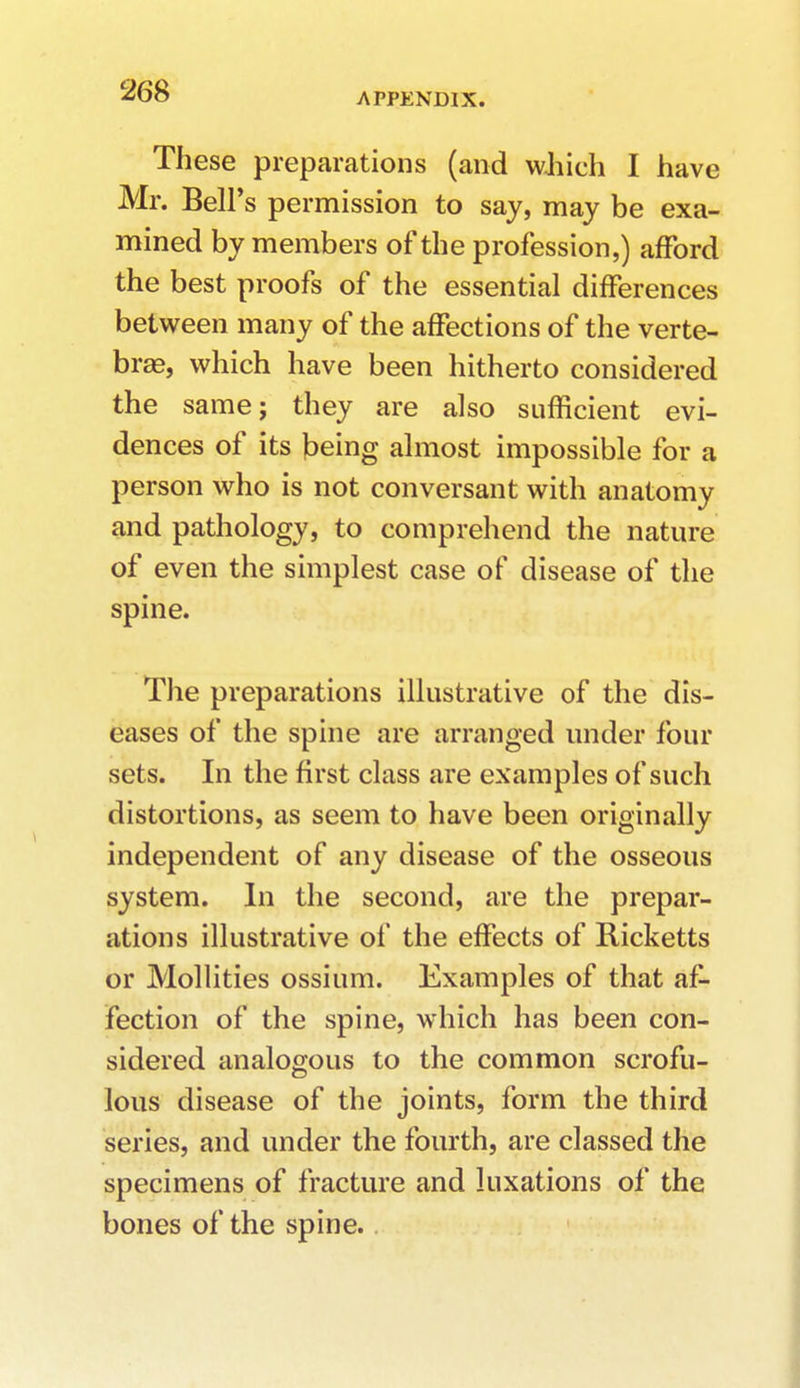 APPENDIX. These preparations (and which I have Mr. Bell's permission to say, may be exa- mined by members of the profession,) afford the best proofs of the essential differences between many of the affections of the verte- bras, which have been hitherto considered the same; they are also sufficient evi- dences of its being almost impossible for a person who is not conversant with anatomy and pathology, to comprehend the nature of even the simplest case of disease of the spine. The preparations illustrative of the dis- eases of the spine are arranged under four sets. In the first class are examples of such distortions, as seem to have been originally independent of any disease of the osseous system. In the second, are the prepar- ations illustrative of the effects of Ricketts or Mollities ossium. Examples of that af- fection of the spine, which has been con- sidered analogous to the common scrofu- lous disease of the joints, form the third series, and under the fourth, are classed the specimens of fracture and luxations of the bones of the spine.