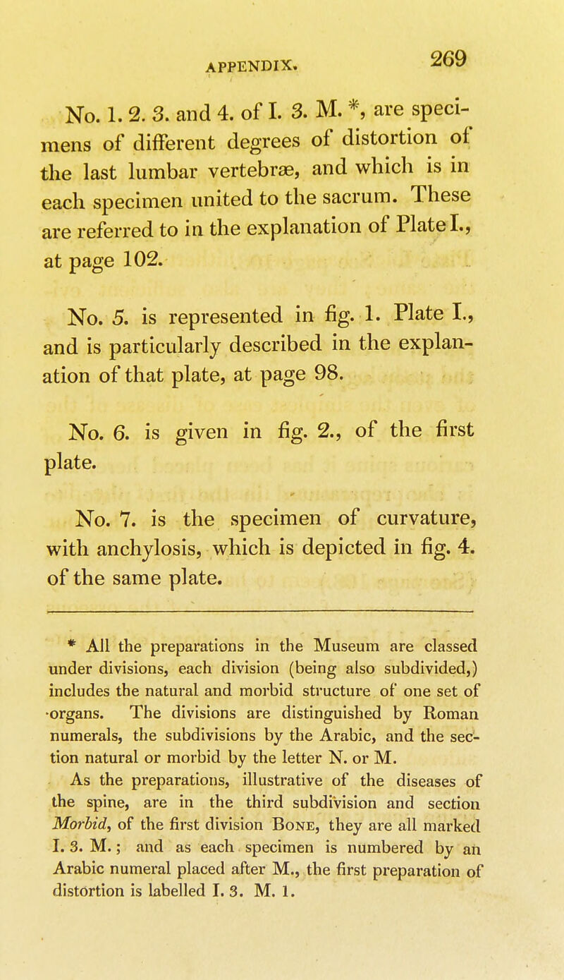 No. 1. 2. 3. and 4. of I. 3. M. *, are speci- mens of different degrees of distortion of the last lumbar vertebrae, and which is in each specimen united to the sacrum. These are referred to in the explanation of Plate I., at page 102. No. 5. is represented in fig. 1. Plate I., and is particularly described in the explan- ation of that plate, at page 98. No. 6. is given in fig. 2., of the first plate. No. 7. is the specimen of curvature, with anchylosis, which is depicted in fig. 4. of the same plate. * All the preparations in the Museum are classed under divisions, each division (being also subdivided,) includes the natural and morbid structure of one set of ■organs. The divisions are distinguished by Roman numerals, the subdivisions by the Arabic, and the sec- tion natural or morbid by the letter N. or M. As the preparations, illustrative of the diseases of the spine, are in the third subdivision and section Morbid, of the first division Bone, they are all marked I. 3. M.; and as each specimen is numbered by an Arabic numeral placed after M., the first preparation of distortion is labelled I. 3. M. 1.