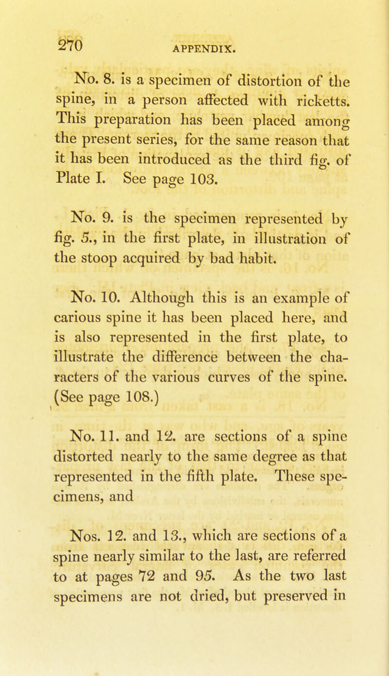 No. 8. is a specimen of distortion of the spine, in a person affected with ricketts. This preparation has been placed among the present series, for the same reason that it has been introduced as the third %. of Plate I. See page 103. No. 9. is the specimen represented by fig. 5., in the first plate, in illustration of the stoop acquired by bad habit. No. 10. Although this is an example of carious spine it has been placed here, and is also represented in the first plate, to illustrate the difference between the cha- racters of the various curves of the spine. (See page 108.) No. 11. and 12. are sections of a spine distorted nearly to the same degree as that represented in the fifth plate. These spe- cimens, and Nos. 12. and 13., which are sections of a spine nearly similar to the last, are referred to at pages 72 and 95. As the two last specimens are not dried, but preserved in