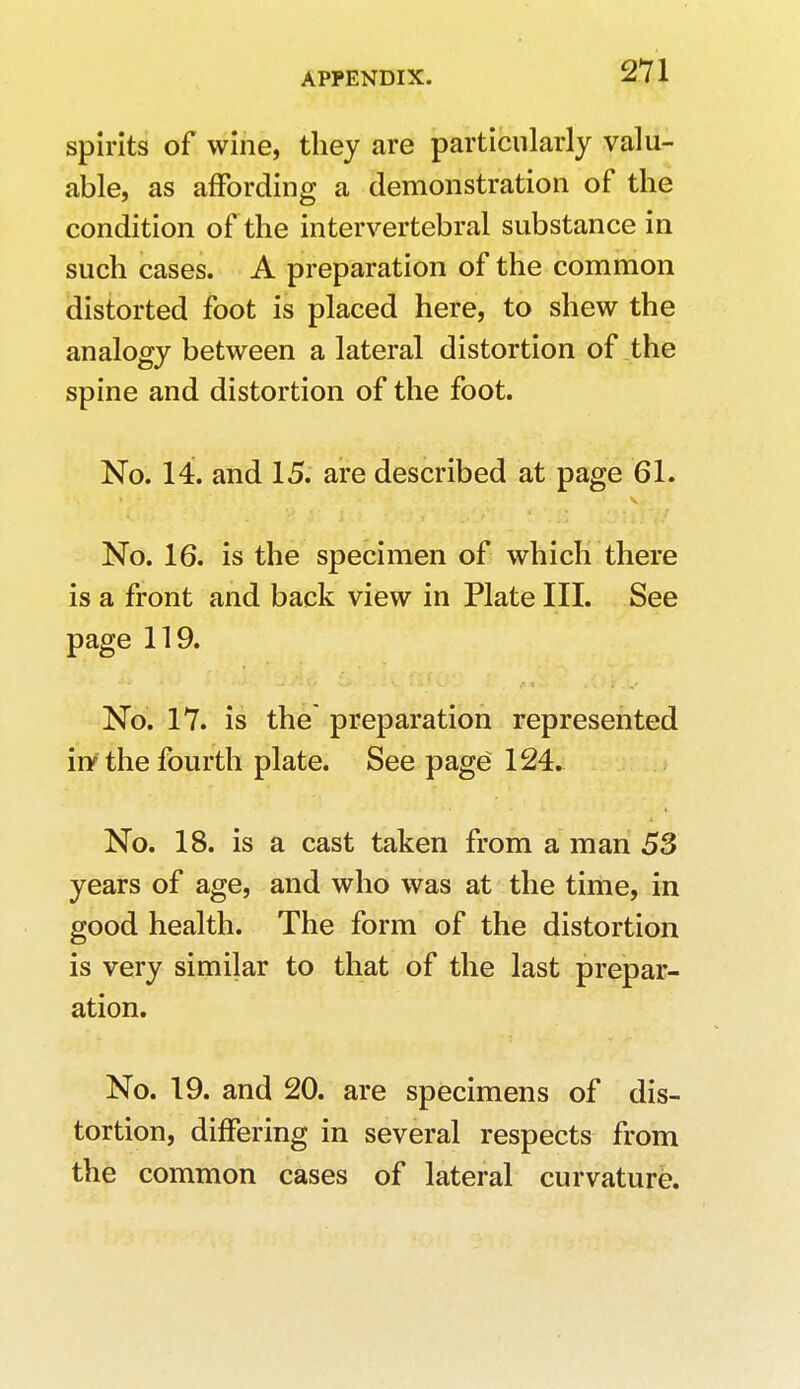 spirits of wine, they are particularly valu- able, as affording a demonstration of the condition of the intervertebral substance in such cases. A preparation of the common distorted foot is placed here, to shew the analogy between a lateral distortion of the spine and distortion of the foot. No. 14. and 15. are described at page 61. No. 16. is the specimen of which there is a front and back view in Plate III. See page 119. No. 17. is the preparation represented iry the fourth plate. See page 124. No. 18. is a cast taken from a man 53 years of age, and who was at the time, in good health. The form of the distortion is very similar to that of the last prepar- ation. No. 19. and 20. are specimens of dis- tortion, differing in several respects from the common cases of lateral curvature.