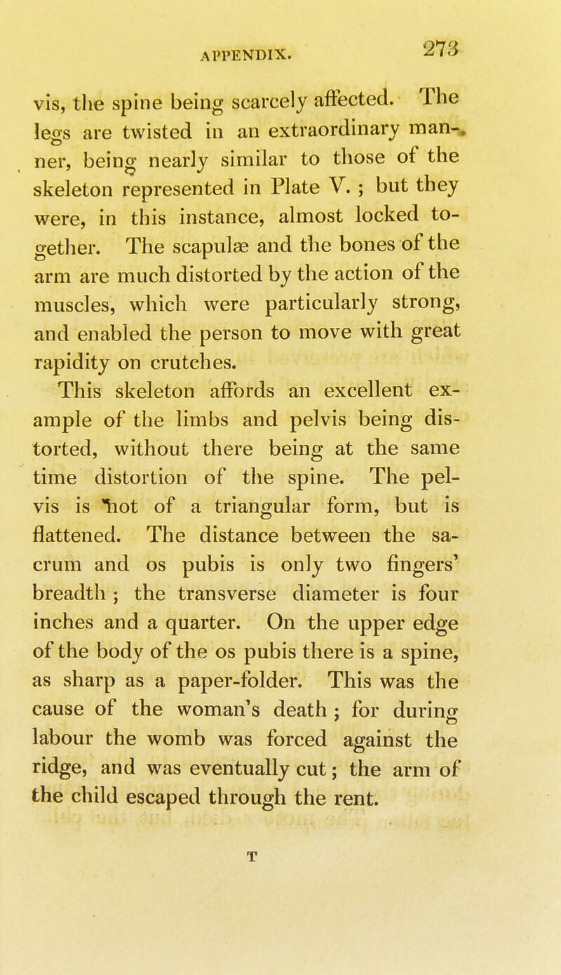vis, the spine being scarcely affected. The legs are twisted in an extraordinary man-* ner, being nearly similar to those of the skeleton represented in Plate V. ; but they were, in this instance, almost locked to- gether. The scapulge and the bones of the arm are much distorted by the action of the muscles, which were particularly strong, and enabled the person to move with great rapidity on crutches. This skeleton affords an excellent ex- ample of the limbs and pelvis being dis- torted, without there being at the same time distortion of the spine. The pel- vis is Tiot of a triangular form, but is flattened. The distance between the sa- crum and os pubis is only two fingers' breadth ; the transverse diameter is four inches and a quarter. On the upper edge of the body of the os pubis there is a spine, as sharp as a paper-folder. This was the cause of the woman's death : for during labour the womb was forced against the ridge, and was eventually cut; the arm of the child escaped through the rent. t