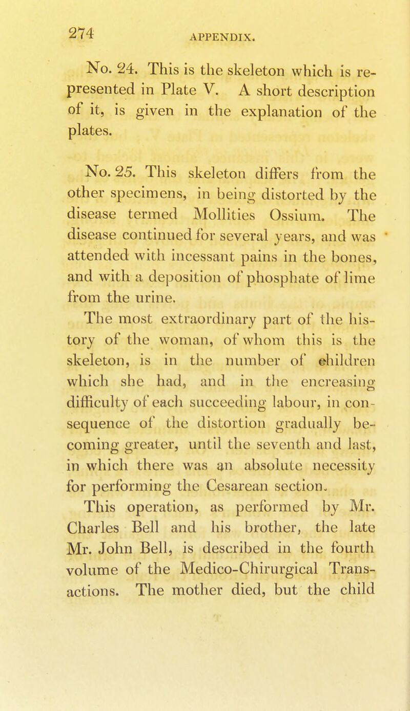 APPENDIX. No. 24. This is the skeleton which is re- presented in Plate V. A short description of it, is given in the explanation of the plates. No. 25. This skeleton differs from the other specimens, in being- distorted by the disease termed Mollities Ossium. The disease continued for several years, and was attended with incessant pains in the bones, and with a deposition of phosphate of lime from the urine. The most extraordinary part of the his- tory of the woman, of whom this is the skeleton, is in the number of ehildivn which she had, and in the encreasing difficulty of each succeeding labour, in con- sequence of the distortion gradually be- coming greater, until the seventh and last, in which there was an absolute necessity for performing the Cesarean section- This operation, as performed by Mr. Charles Bell and his brother, the late Mr. John Bell, is described in the fourth volume of the Medico-Chirurgical Trans- actions. The mother died, but the child