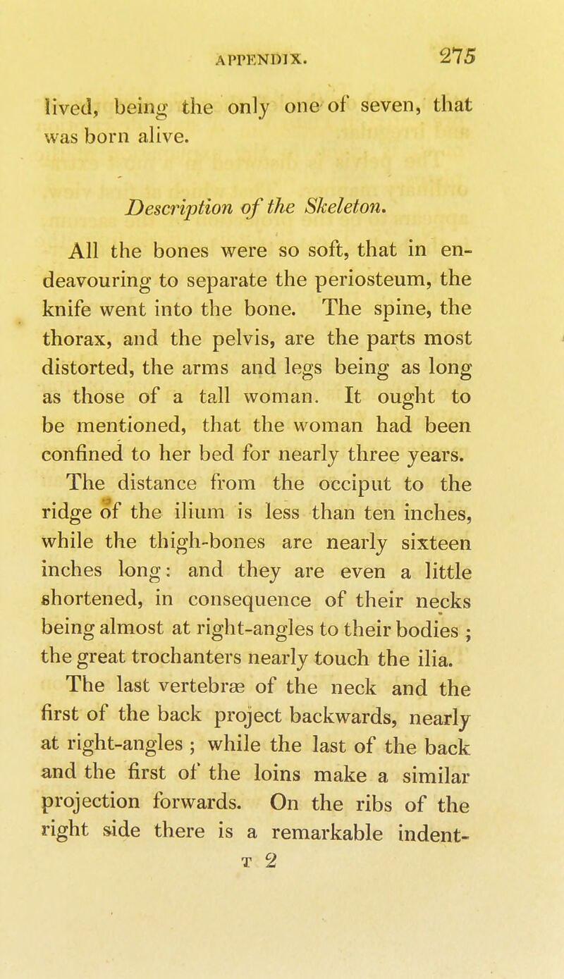 lived, being the only one of seven, that was born alive. Description of the Skeleton. All the bones were so soft, that in en- deavouring to separate the periosteum, the knife went into the bone. The spine, the thorax, and the pelvis, are the parts most distorted, the arms and legs being as long as those of a tall woman. It ought to be mentioned, that the woman had been confined to her bed for nearly three years. The distance from the occiput to the ridge of the ilium is less than ten inches, while the thigh-bones are nearly sixteen inches long: and they are even a little shortened, in consequence of their necks being almost at right-angles to their bodies ; the great trochanters nearly touch the ilia. The last vertebrae of the neck and the first of the back project backwards, nearly at right-angles ; while the last of the back and the first of the loins make a similar projection forwards. On the ribs of the right side there is a remarkable indent-