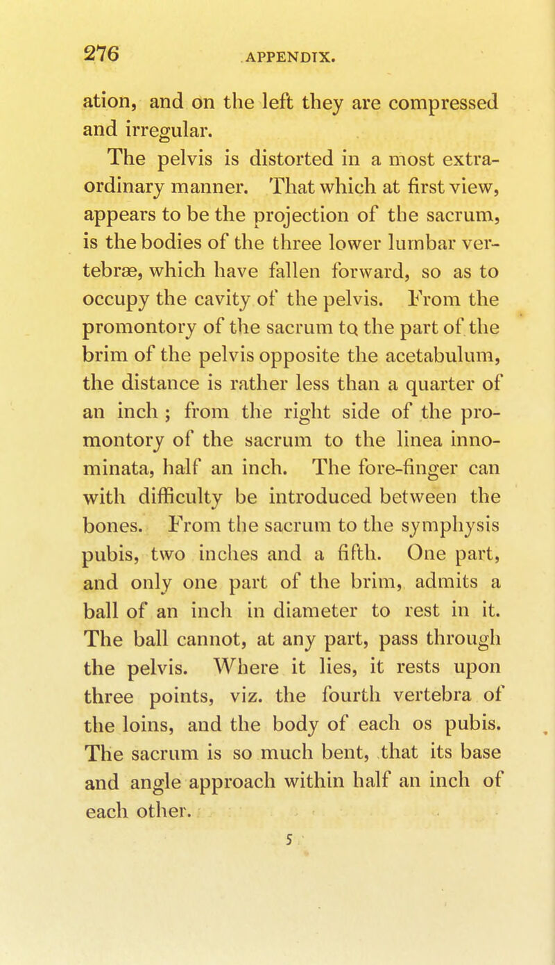 ation, and on the left they are compressed and irregular. The pelvis is distorted in a most extra- ordinary manner. That which at first view, appears to be the projection of the sacrum, is the bodies of the three lower lumbar ver- tebras, which have fallen forward, so as to occupy the cavity of the pelvis. From the promontory of the sacrum to the part of the brim of the pelvis opposite the acetabulum, the distance is rather less than a quarter of an inch ; from the right side of the pro- montory of the sacrum to the linea inno- minata, half an inch. The fore-finger can with difficulty be introduced between the bones. From the sacrum to the symphysis pubis, two inches and a fifth. One part, and only one part of the brim, admits a ball of an inch in diameter to rest in it. The ball cannot, at any part, pass through the pelvis. Where it lies, it rests upon three points, viz. the fourth vertebra of the loins, and the body of each os pubis. The sacrum is so much bent, that its base and angle approach within half an inch of each other. 5