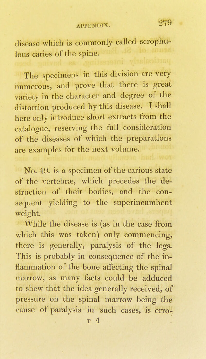 disease which is commonly called scrophu- lous caries of the spine. The specimens in this division are very numerous, and prove that there is great variety in the character and degree of the distortion produced by this disease. I shall here only introduce short extracts from the catalogue, reserving the full consideration of the diseases of which the preparations are examples for the next volume. No. 49. is a specimen of the carious state of the vertebrae, which precedes the de- struction of their bodies, and the con- sequent yielding to the superincumbent weight. While the disease is (as in the case from which this was taken) only commencing, there is generally, paralysis of the legs. This is probably in consequence of the in- flammation of the bone affecting the spinal marrow, as many facts could be adduced to shew that the idea generally received, of pressure on the spinal marrow being the cause of paralysis in such cases, is erro- t 4
