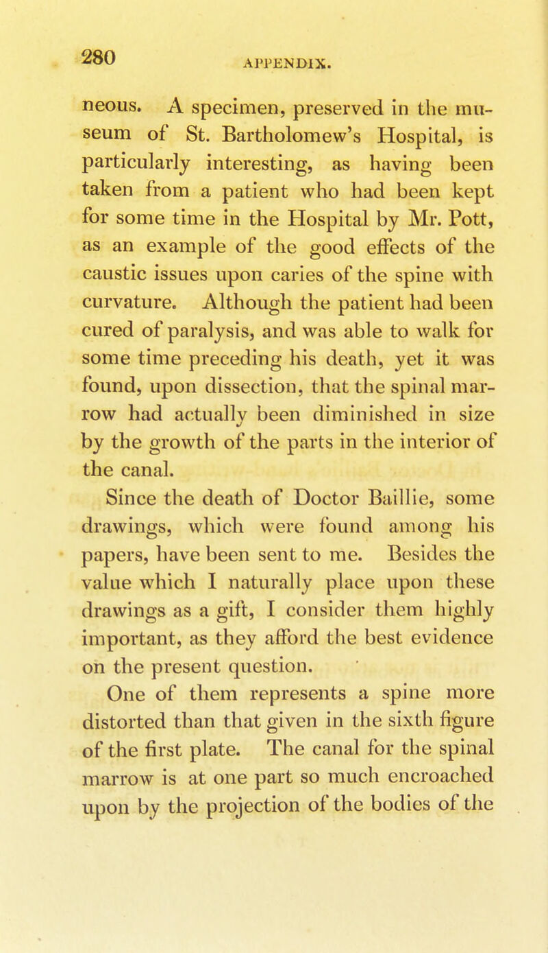 APPENDIX. neous. A specimen, preserved in the mu- seum of St. Bartholomew's Hospital, is particularly interesting, as having been taken from a patient who had been kept for some time in the Hospital by Mr. Pott, as an example of the good effects of the caustic issues upon caries of the spine with curvature. Although the patient had been cured of paralysis, and was able to walk for some time preceding his death, yet it was found, upon dissection, that the spinal mar- row had actuallv been diminished in size by the growth of the parts in the interior of the canal. Since the death of Doctor Baillie, some drawings, which were found among his papers, have been sent to me. Besides the value which I naturally place upon these drawings as a gift, I consider them highly important, as they afford the best evidence on the present question. One of them represents a spine more distorted than that given in the sixth figure of the first plate. The canal for the spinal marrow is at one part so much encroached upon by the projection of the bodies of the