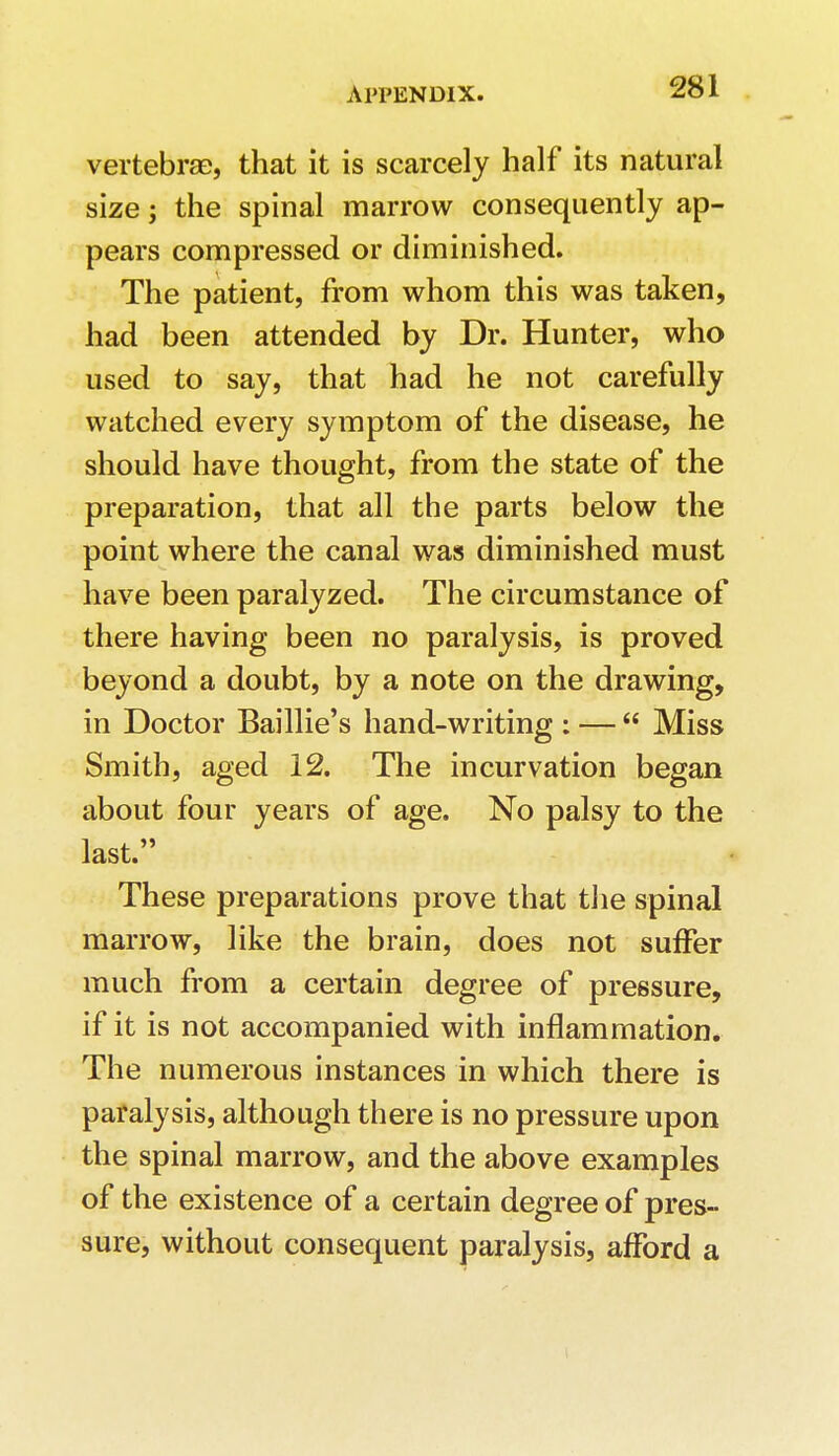 vertebrae, that it is scarcely half its natural size; the spinal marrow consequently ap- pears compressed or diminished. The patient, from whom this was taken, had been attended by Dr. Hunter, who used to say, that had he not carefully watched every symptom of the disease, he should have thought, from the state of the preparation, that all the parts below the point where the canal was diminished must have been paralyzed. The circumstance of there having been no paralysis, is proved beyond a doubt, by a note on the drawing, in Doctor Baillie's hand-writing : —  Miss Smith, aged 12. The incurvation began about four years of age. No palsy to the last. These preparations prove that the spinal marrow, like the brain, does not suffer much from a certain degree of pressure, if it is not accompanied with inflammation. The numerous instances in which there is paralysis, although there is no pressure upon the spinal marrow, and the above examples of the existence of a certain degree of pres- sure, without consequent paralysis, afford a