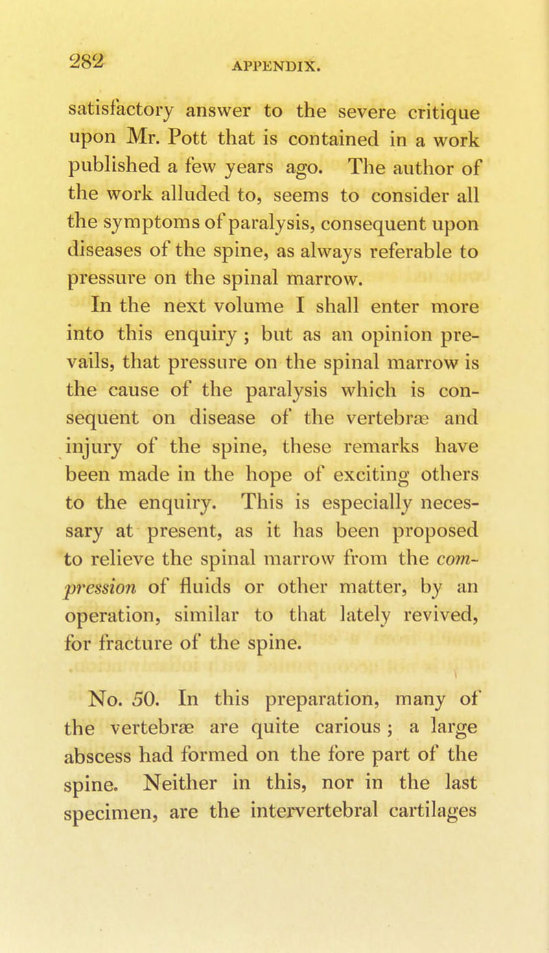 satisfactory answer to the severe critique upon Mr. Pott that is contained in a work published a few years ago. The author of the work alluded to, seems to consider all the symptoms of paralysis, consequent upon diseases of the spine, as always referable to pressure on the spinal marrow. In the next volume I shall enter more into this enquiry ; but as an opinion pre- vails, that pressure on the spinal marrow is the cause of the paralysis which is con- sequent on disease of the vertebras and injury of the spine, these remarks have been made in the hope of exciting others to the enquiry. This is especially neces- sary at present, as it has been proposed to relieve the spinal marrow from the com- pression of fluids or other matter, by an operation, similar to that lately revived, for fracture of the spine. No. 50. In this preparation, many of the vertebrae are quite carious; a large abscess had formed on the fore part of the spine. Neither in this, nor in the last specimen, are the intervertebral cartilages