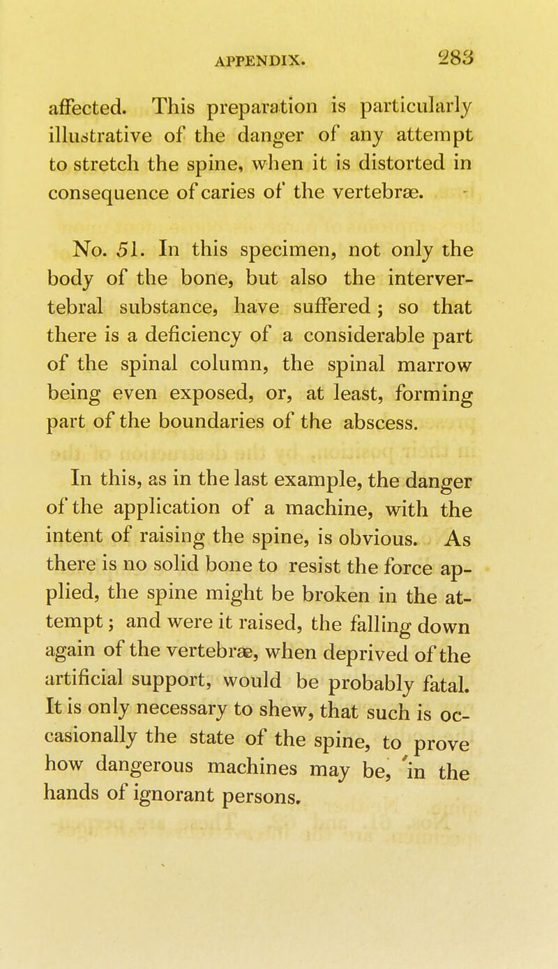 affected. This preparation is particularly illustrative of the danger of any attempt to stretch the spine, when it is distorted in consequence of caries of the vertebrae. No. 51. In this specimen, not only the body of the bone, but also the interver- tebral substance, have suffered; so that there is a deficiency of a considerable part of the spinal column, the spinal marrow being even exposed, or, at least, forming part of the boundaries of the abscess. In this, as in the last example, the danger of the application of a machine, with the intent of raising the spine, is obvious. As there is no solid bone to resist the force ap- plied, the spine might be broken in the at- tempt ; and were it raised, the falling down again of the vertebrae, when deprived of the artificial support, would be probably fatal. It is only necessary to shew, that such is oc- casionally the state of the spine, to prove how dangerous machines may be, 'in the hands of ignorant persons.
