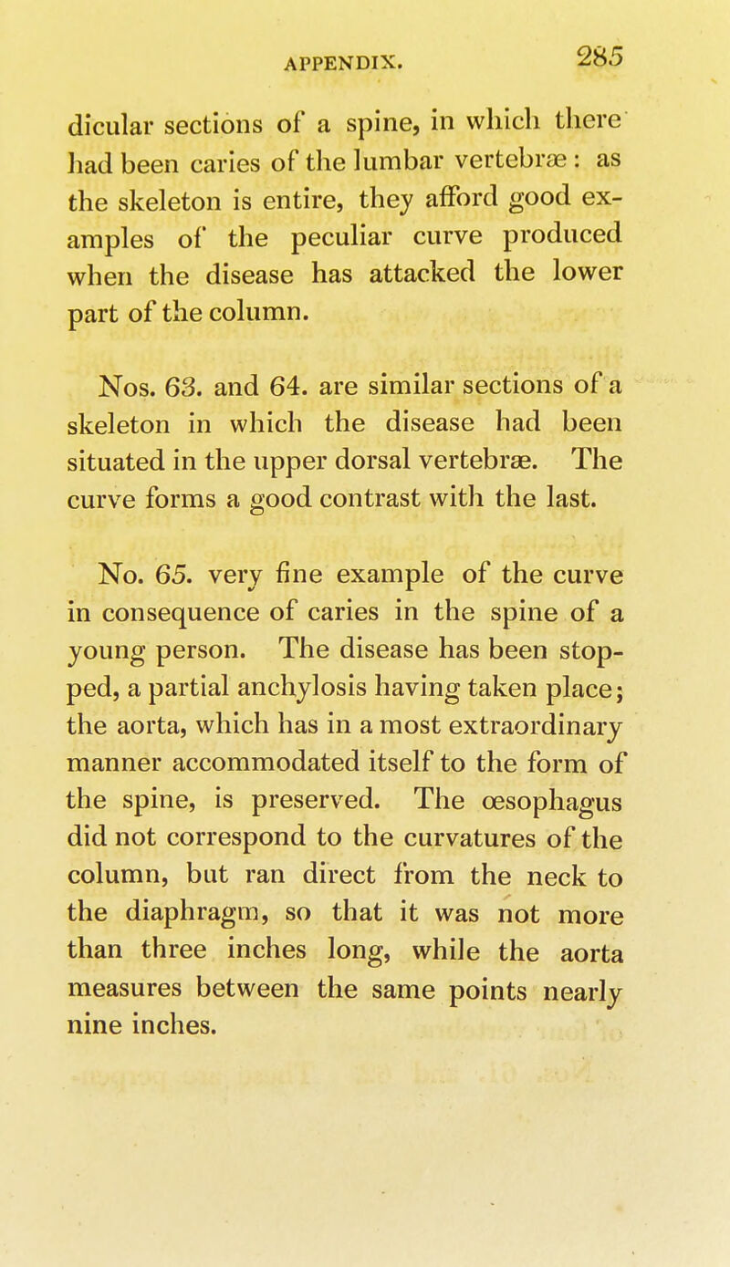 dicular sections of a spine, in which there had been caries of the lumbar vertebrae : as the skeleton is entire, they afford good ex- amples of the peculiar curve produced when the disease has attacked the lower part of the column. Nos. 63. and 64. are similar sections of a skeleton in which the disease had been situated in the upper dorsal vertebrae. The curve forms a good contrast with the last. No. 65. very fine example of the curve in consequence of caries in the spine of a young person. The disease has been stop- ped, a partial anchylosis having taken place; the aorta, which has in a most extraordinary manner accommodated itself to the form of the spine, is preserved. The oesophagus did not correspond to the curvatures of the column, but ran direct from the neck to the diaphragm, so that it was not more than three inches long, while the aorta measures between the same points nearly nine inches.