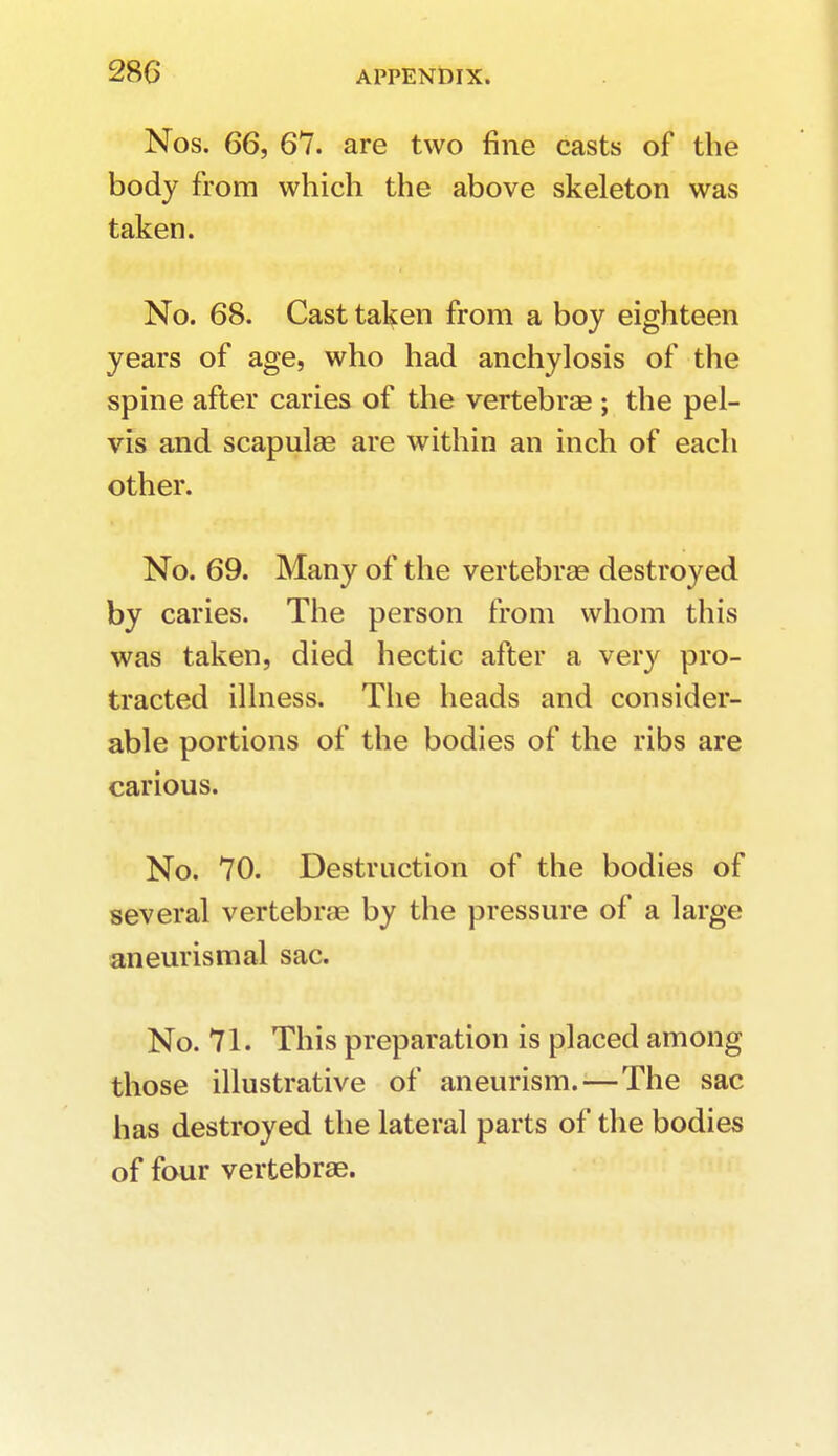 Nos. 66, 67. are two fine casts of the body from which the above skeleton was taken. No. 68. Cast taken from a boy eighteen years of age, who had anchylosis of the spine after caries of the vertebra? ; the pel- vis and scapulae are within an inch of each other. No. 69. Many of the vertebrae destroyed by caries. The person from whom this was taken, died hectic after a very pro- tracted illness. The heads and consider- able portions of the bodies of the ribs are carious. No. 70. Destruction of the bodies of several vertebras by the pressure of a large aneurismal sac. No. 71. This preparation is placed among those illustrative of aneurism.—The sac has destroyed the lateral parts of the bodies of four vertebrae.