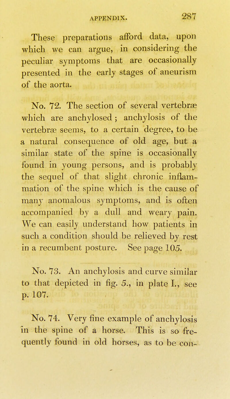 These preparations afford data, upon which we can argue, in considering the peculiar symptoms that are occasionally presented in the early stages of aneurism of the aorta. No. 72. The section of several vertebrae which are anchylosed; anchylosis of the vertebrae seems, to a certain degree, to be a natural consequence of old age, but a similar state of the spine is occasionally found in young persons, and is probably the sequel of that slight chronic inflam- mation of the spine which is the cause of many anomalous symptoms, and is often accompanied by a dull and weary pain. We can easily understand how patients in such a condition should be relieved by rest in a recumbent posture. See page 105. No. 73. An anchylosis and curve similar to that depicted in fig. 5., in plate I., see p. 107. : ;' , -li'io hiii Li No. 74. Very fine example of anchylosis in the spine of a horse. This is so fre- quently found in old horses, as to be con-