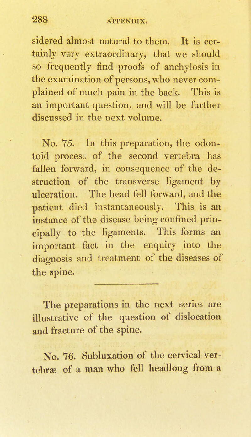 sidered almost natural to them. It is cer- tainly very extraordinary, that we should so frequently find proofs of anchylosis in the examination of persons, who never com- plained of much pain in the back. This is an important question, and will be further discussed in the next volume. No. 75. In this preparation, the odon- toid process of the second vertebra has fallen forward, in consequence of the de- struction of the transverse ligament by ulceration. The head fell forward, and the patient died instantaneously. This is an instance of the disease being confined prin- cipally to the ligaments. This forms an important fact in the enquiry into the diagnosis and treatment of the diseases of the spine. The preparations in the next series are illustrative of the question of dislocation and fracture of the spine. No. 76. Subluxation of the cervical ver- tebrae of a man who fell headlong from a