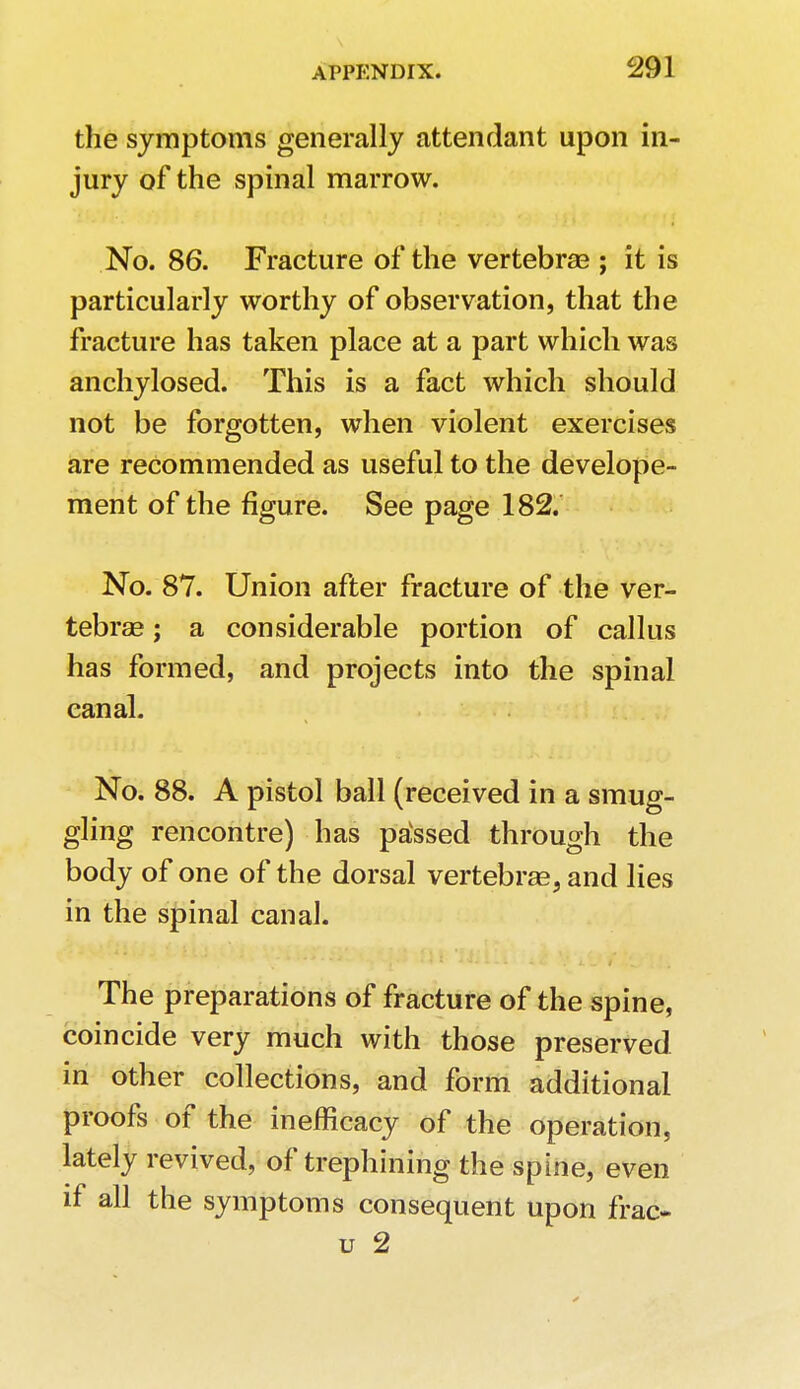 the symptoms generally attendant upon in- jury of the spinal marrow. No. 86. Fracture of the vertebrae ; it is particularly worthy of observation, that the fracture has taken place at a part which was anchylosed. This is a fact which should not be forgotten, when violent exercises are recommended as useful to the develope- ment of the figure. See page 182. No. 87. Union after fracture of the ver- tebrae ; a considerable portion of callus has formed, and projects into the spinal canal. No. 88. A pistol ball (received in a smug- gling rencontre) has pavssed through the body of one of the dorsal vertebrae, and lies in the spinal canal. The preparations of fracture of the spine, coincide very much with those preserved in other collections, and form additional proofs of the inefficacy of the operation, lately revived, of trephining the spine, even if all the symptoms consequent upon frac- u 2