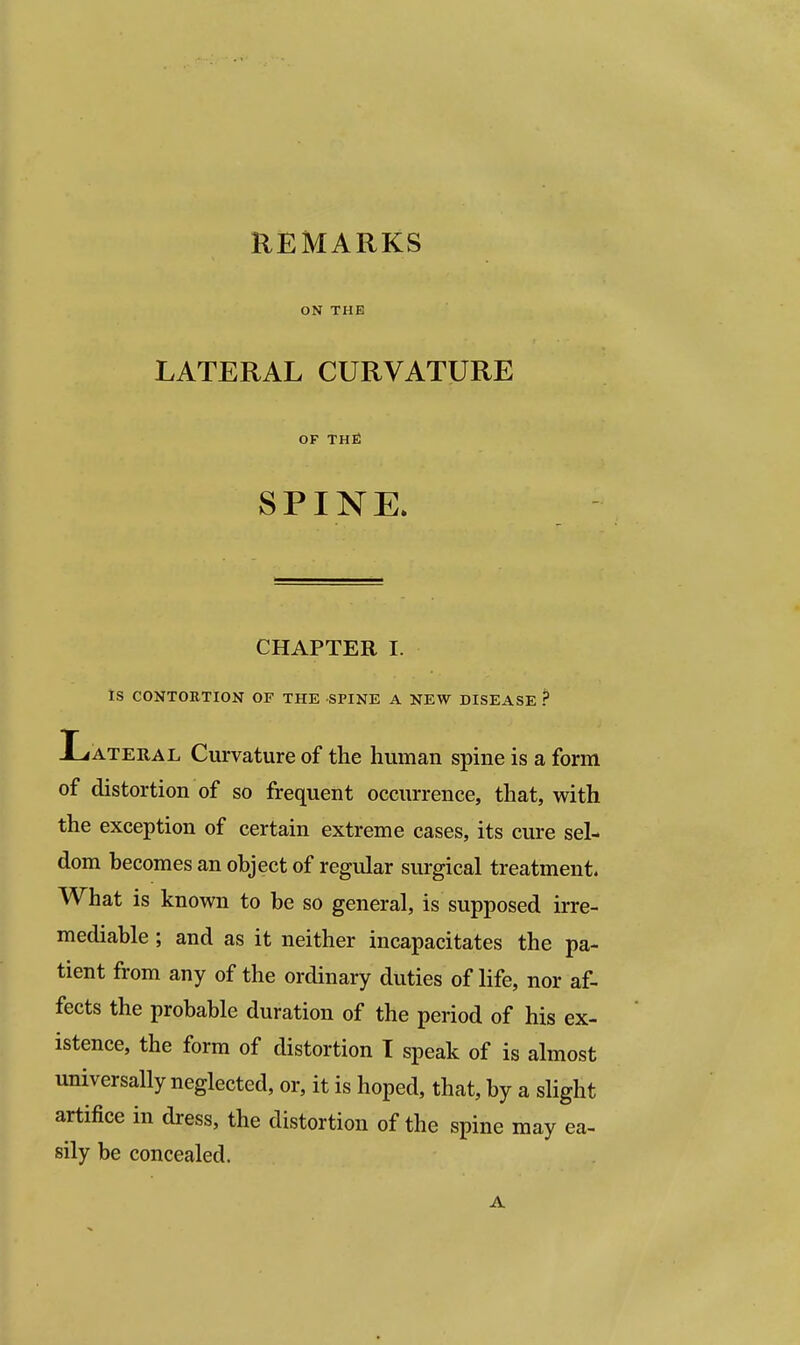 REMARKS ON THE LATERAL CURVATURE OF THE SPINE. CHAPTER I. IS CONTORTION OF THE SPINE A NEW DISEASE ? Lateral Curvature of the human spine is a form of distortion of so frequent occurrence, that, with the exception of certain extreme cases, its cure sel- dom becomes an object of regular surgical treatment. What is known to be so general, is supposed irre- mediable ; and as it neither incapacitates the pa- tient from any of the ordinary duties of life, nor af- fects the probable duration of the period of his ex- istence, the form of distortion T speak of is almost universally neglected, or, it is hoped, that, by a slight artifice in dress, the distortion of the spine may ea- sily be concealed. A