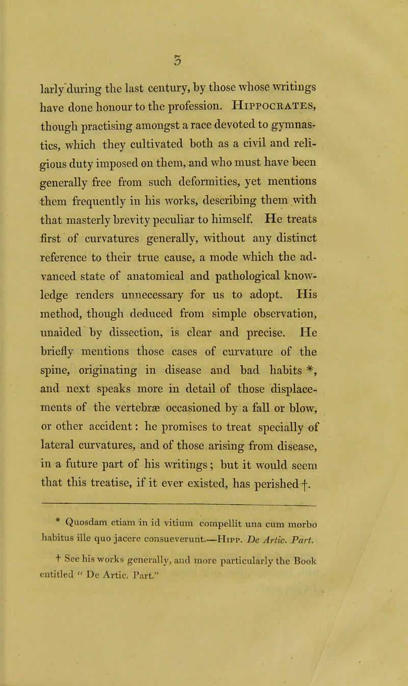larly'during the last century, by those whose writings have done honour to the profession. Hippocbates, though practising amongst a race devoted to gymnas- tics, which they cultivated both as a civil and reli- gious duty imposed on them, and who must have been generally free from such deformities, yet mentions them frequently in his works, describing them with that masterly brevity peculiar to himself. He treats iirst of curvatures generally, without any distinct reference to their true cause, a mode which the ad- vanced state of anatomical and pathological know- ledge renders unnecessary for us to adopt. His method, though deduced from simple observation, unaided by dissection, is clear and precise. He briefly mentions those cases of curvature of the spine, originating in disease and bad habits *, and next speaks more in detail of those displace- ments of the vertebrae occasioned by a fall or blow, or other accident: he promises to treat specially of lateral curvatures, and of those arising from disease, in a future part of his writings; but it would seem that this treatise, if it ever existed, has perished f. * Quosdam etiam in id vitium compellit una cum morbo habitus ille quo jacere consueverunt—Hipp. Be Artie. Part. t See his works generally, and more particularly the Book entitled De Artie. Part.