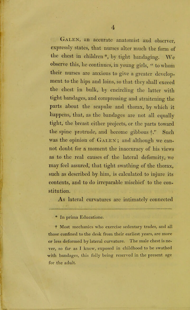 Galen, an accurate anatomist and observer, expressly states, that nurses alter much the form of the chest in children * by tight bandaging. We observe this, he continues, in young girls,  to whom their nurses are anxious to give a greater develop- ment to the hips and loins, so that they shall exceed the chest in bulk, by encircling the latter with tight bandages, and compressing and straitening the parts about the scapulas and thorax, by which it happens, that, as the bandages are not all equally tight, the breast either projects, or the parts toward the spine protrude, and become gibbous f. Such was the opinion of Galen; and although wre can- not doubt for a moment the inaccuracy of his views as to the real causes of the lateral deformity, Ave may feel assured, that tight swathing of the thorax, such as described by him, is calculated to injure its contents, and to do irreparable mischief to the con- stitution. As lateral curvatures are intimately connected * In prima Educatione. t Most mechanics who exercise sedentary trades, and all those confined to the desk from their earliest years, are more or less deformed by lateral curvature. The male chest is ne- ver, so far as I know, exposed in childhood to be swathed with bandages, this folly being reserved in the present age for the adult.