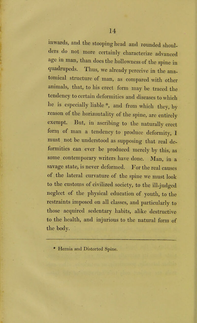 inwards, and the stooping head and rounded shoul- ders do not more certainly characterize advanced age in man, than does the hollowness of the spine in quadrupeds. Thus, we already perceive in the ana- tomical structure of man, as compared with other animals, that, to his erect form may be traced the tendency to certain deformities and diseases to which lie is especially liable * and from which they, by reason of the horizontality of the spine, are entirely exempt. But, in ascribing to the naturally erect form of man a tendency to produce deformity, I must not be understood as supposing that real de- formities can ever be produced merely by this, as some contemporary writers have done. Man, in a savage state, is never deformed. For the real causes of the lateral curvature of the spine we must look to the customs of civilized society, to the ill-judged neglect of the physical education of youth, to the restraints imposed on all classes, and particularly to those acquired sedentary habits, alike destructive to the health, and injurious to the natural form of the body. * Hernia and Distorted Spine.