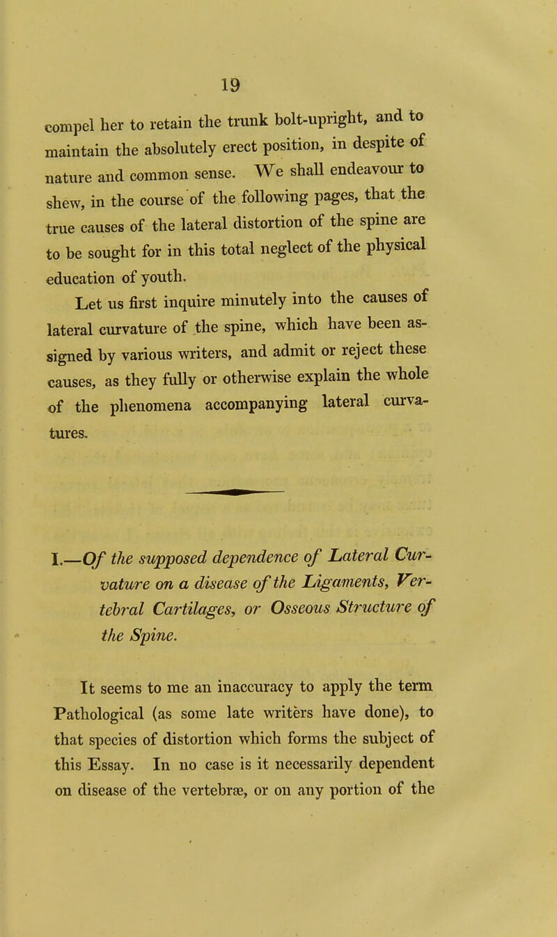 compel her to retain the trunk bolt-upright, and to maintain the absolutely erect position, in despite of nature and common sense. We shall endeavour to shew, in the course of the following pages, that the true causes of the lateral distortion of the spine are to be sought for in this total neglect of the physical education of youth. Let us first inquire minutely into the causes of lateral curvature of the spine, which have been as- signed by various writers, and admit or reject these causes, as they fully or otherwise explain the whole of the phenomena accompanying lateral curva- tures. I.—Of the supposed dependence of Lateral Cur- vature on a disease of the Ligaments, Vzr- tebral Cartilages, or Osseous Structure of the Spine. It seems to me an inaccuracy to apply the term Pathological (as some late writers have done), to that species of distortion which forms the subject of this Essay. In no case is it necessarily dependent on disease of the vertebrae, or on any portion of the