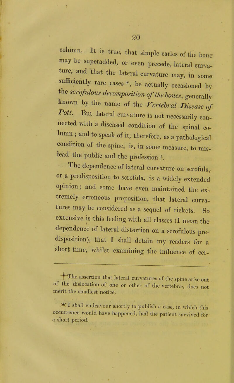 column. It is true, that simple caries of the bone may be superadded, or even precede, lateral curva- ture, and that the lateral curvature may, in some sufficiently rare cases * be actually occasioned by the scrofulous decomposition of the bones, generally known by the name of the Vertebral Disease of Pott. But lateral curvature is not necessarily con- nected with a diseased condition of the spinal co- lumn ; and to speak of it, therefore, as a pathological condition of the spine, is, in some measure, to mis- lead the public and the profession f, The dependence of lateral curvature on scrofula, or a predisposition to scrofula, is a widely extended opinion; and some have even maintained the ex- tremely erroneous proposition, that lateral curva- tures may be considered as a sequel of rickets. So extensive is this feeling with all classes (I mean the dependence of lateral distortion on a scrofulous pre- disposition), that I shall detain my readers for a short time, whilst examining the influence of cer- ^ -\~The assertion that lateral curvatures of the spine arise out of the dislocation of one or other of the vertebra?, does not merit the smallest notice. >C I shall endeavour shortly to publish a case, in which this occurrence would have happened, had the patient survived for a short period.