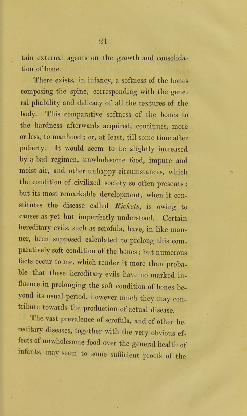 tain external agents on the growth and consolida- tion of bone. There exists, in infancy, a softness of the bones composing the spine, corresponding with the gene- ral pliability and delicacy of all the textures of the body. This comparative softness of the bones to the hardness afterwards acquired, continues, more or less, to manhood ; or, at least, till some time after puberty. It would seem to be slightly increased by a bad regimen, unwholesome food, impure and moist air, and other unhappy circumstances, which the condition of civilized society so often presents ; but its most remarkable development, when it con- stitutes the disease called Rickets, is owing to causes as yet but imperfectly understood. Certain hereditary evils, such as scrofula, have, in like man- ner, been supposed calculated to prolong this com- paratively soft condition of the bones; but numerous facts occur to me, which render it more than proba- ble that these hereditary evils have no marked in- fluence in prolonging the soft condition of bones be- yond its usual period, however much they may con- tribute towards the production of actual disease. The vast prevalence of scrofula, and of other he- reditary diseases, together with the very obvious ef - fects of unwholesome food over the general health of infants, may seem to some sufficient proofs of the