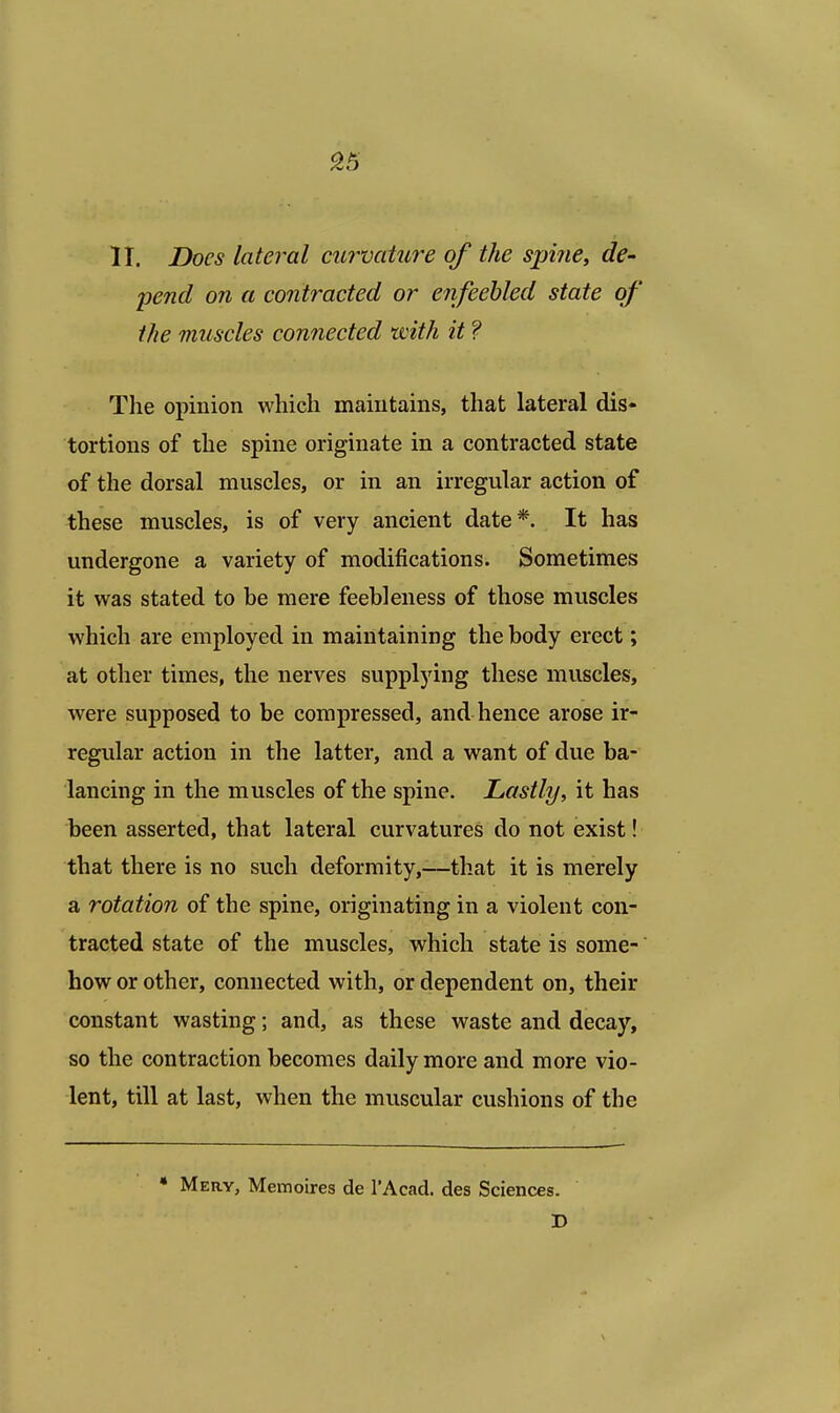 II. Does lateral curvature of the spine, de- pend on a contracted or enfeebled state of the muscles connected with it ? The opinion which maintains, that lateral dis- tortions of the spine originate in a contracted state of the dorsal muscles, or in an irregular action of these muscles, is of very ancient date*. It has undergone a variety of modifications. Sometimes it was stated to be mere feebleness of those muscles which are employed in maintaining the body erect; at other times, the nerves supplying these muscles, were supposed to be compressed, and hence arose ir- regular action in the latter, and a want of due ba- lancing in the muscles of the spine. Lastly, it has been asserted, that lateral curvatures do not exist! that there is no such deformity,-—that it is merely a rotation of the spine, originating in a violent con- tracted state of the muscles, which state is some- how or other, connected with, or dependent on, their constant wasting; and, as these waste and decay, so the contraction becomes daily more and more vio- lent, till at last, when the muscular cushions of the * Mery, Memoires de l'Acad. des Sciences. D