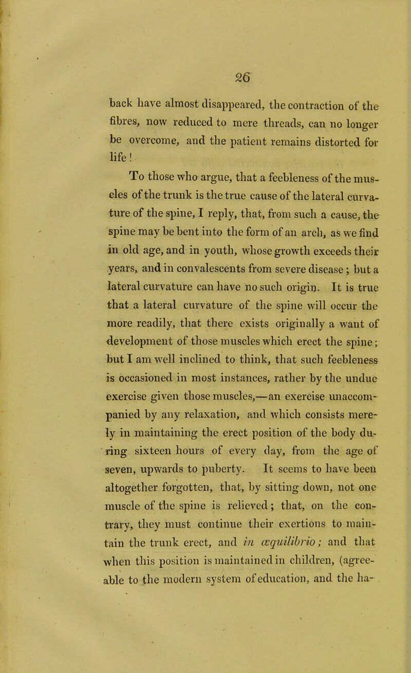 back have almost disappeared, the contraction of the fibres, now reduced to mere threads, can no longer be overcome, and the patient remains distorted for life! To those who argue, that a feebleness of the mus- cles of the trunk is the true cause of the lateral curva- ture of the spine, I reply, that, from such a cause, the spine may be bent into the form of an arch, as we find in old age, and in youth, whose growth exceeds their years, and in convalescents from severe disease; but a lateral curvature can have no such origin. It is true that a lateral curvature of the spine will occur the more readily, that there exists originally a want of development of those muscles which erect the spine; but I am well inclined to think, that such feebleness is occasioned in most instances, rather by the undue exercise given those muscles,—an exercise unaccom- panied by any relaxation, and which consists mere- ly in maintaining the erect position of the body du- ring sixteen hours of every day, from the age of seven, upwards to puberty. It seems to have been altogether forgotten, that, by sitting down, not one muscle of the spine is relieved; that, on the con- trary, they must continue their exertions to main- tain the trunk erect, and in ccquilibrio; and that when this position is maintained in children, (agree- able to the modern system of education, and the ha-