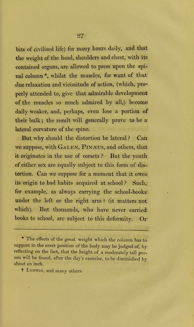 bits of civilised life) for many hours daily, and that the weight of the head, shoulders and chest, with its contained organs, are allowed to press upon the spi- nal column *, whilst the muscles, for want of that due relaxation and vicissitude of action, (which, pro- perly attended to, give that admirable development of the muscles so much admired by all,.) become daily weaker, and, perhaps, even lose a portion of their bulk; the result will generally prove to be a lateral curvature of the spine. But why should the distortion be lateral ? Can we suppose, with Galen, Pin^eus, and others, that it originates in the use of corsets ? But the youth of either sex are equally subject to this form of dis- tortion. Can we suppose for a moment that it owes its origin to bad habits acquired at school ? Such, for example, as always carrying the school-books under the left or the right arm t (it matters not which). But thousands, who have never carried books to school, are subject to this deformity. Or • The effects of the great weight which the column has to support in the erect position of the body may be judged of, by reflecting on the fact, that the height of a moderately tall per- son will be found, after the day's exercise, to be diminished by about an inch. t Ludwig, and many others.