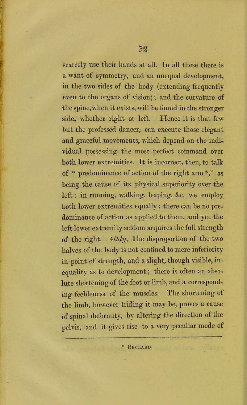 scarcely use their hands at all. In all these there is a want of symmetry, and an unequal development, in the two sides of the hody (extending frequently even to the organs of vision); and the curvature of the spine, when it exists, will be found in the stronger side, whether right or left. Hence it is that few but the professed dancer, can execute those elegant and graceful movements, which depend on the indi-. vidual possessing the most perfect command over both lower extremities. It is incorrect, then, to talk of  predominance of action of the right arm *, as being the cause of its physical superiority over the left: in running, walking, leaping, &c. we employ both lower extremities equally; there can be no pre- dominance of action as applied to them, and yet the left lower extremity seldom acquires the full strength of the right. Mhly, The disproportion of the two halves of the body is not confined to mere inferiority in point of strength, and a slight, though visible, in- equality as to development; there is often an abso- lute shortening of the foot or limb, and a correspond- ing feebleness of the muscles. The shortening of the limb, however trifling it may be, proves a cause of spinal deformity, by altering the direction of the pelvis, and it gives rise to a very peculiar mode of * Beclard.