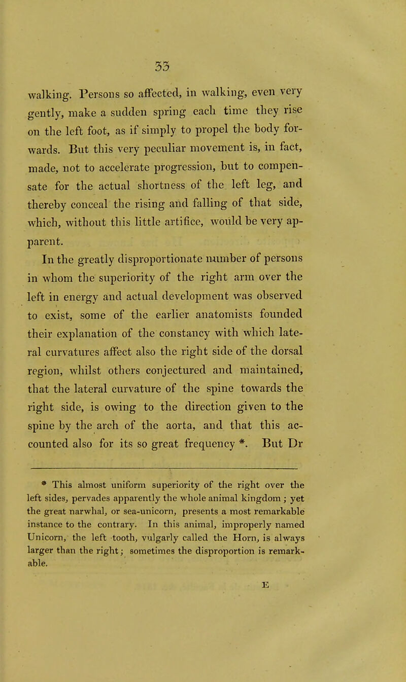 walking. Persons so affected, in walking, even very gently, make a sudden spring each time they rise on the left foot, as if simply to propel the body for- wards. But this very peculiar movement is, in fact, made, not to accelerate progression, but to compen- sate for the actual shortness of the left leg, and thereby conceal the rising and falling of that side, which, without this little artifice, would be very ap- parent. In the greatly disproportionate number of persons in whom the superiority of the right arm over the left in energy and actual development was observed to exist, some of the earlier anatomists founded their explanation of the constancy with which late- ral curvatures affect also the right side of the dorsal region, whilst others conjectured and maintained, that the lateral curvature of the spine towards the right side, is owing to the direction given to the spine by the arch of the aorta, and that this ac- counted also for its so great frequency *. But Dr * This almost uniform superiority of the right over the left sides, pervades apparently the whole animal kingdom ; yet the great narwhal, or sea-unicorn, presents a most remarkable instance to the contrary. In this animal, improperly named Unicorn, the left tooth, vulgarly called the Horn, is always larger than the right; sometimes the disproportion is remark- able. K
