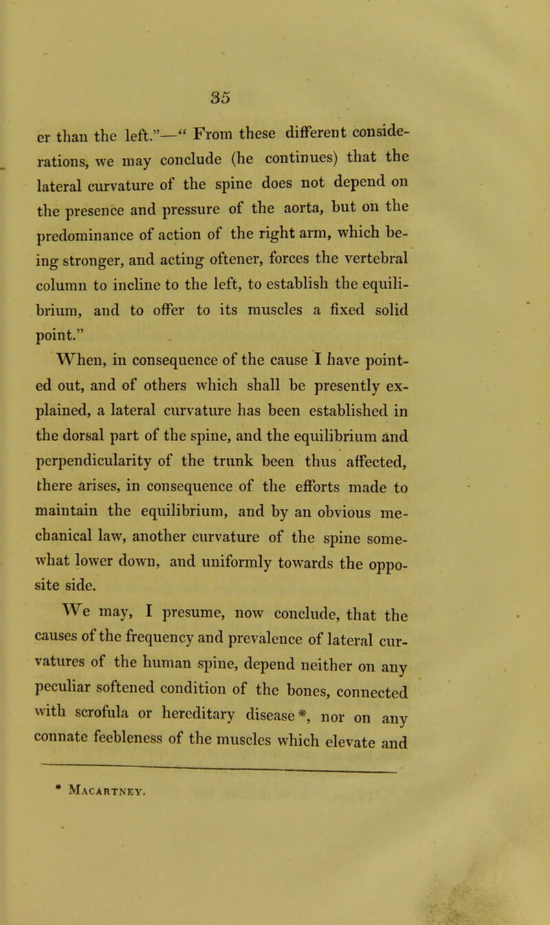 er than the left.— From these different conside- rations, we may conclude (he continues) that the lateral curvature of the spine does not depend on the presence and pressure of the aorta, but on the predominance of action of the right arm, which be- ing stronger, and acting oftener, forces the vertebral column to incline to the left, to establish the equili- brium, and to offer to its muscles a fixed solid point. When, in consequence of the cause I have point- ed out, and of others which shall be presently ex- plained, a lateral curvature has been established in the dorsal part of the spine, and the equilibrium and perpendicularity of the trunk been thus affected, there arises, in consequence of the efforts made to maintain the equilibrium, and by an obvious me- chanical law, another curvature of the spine some- what lower down, and uniformly towards the oppo- site side. We may, I presume, now conclude, that the causes of the frequency and prevalence of lateral cur- vatures of the human spine, depend neither on any peculiar softened condition of the bones, connected with scrofula or hereditary disease* nor on any connate feebleness of the muscles which elevate and * Macartney.