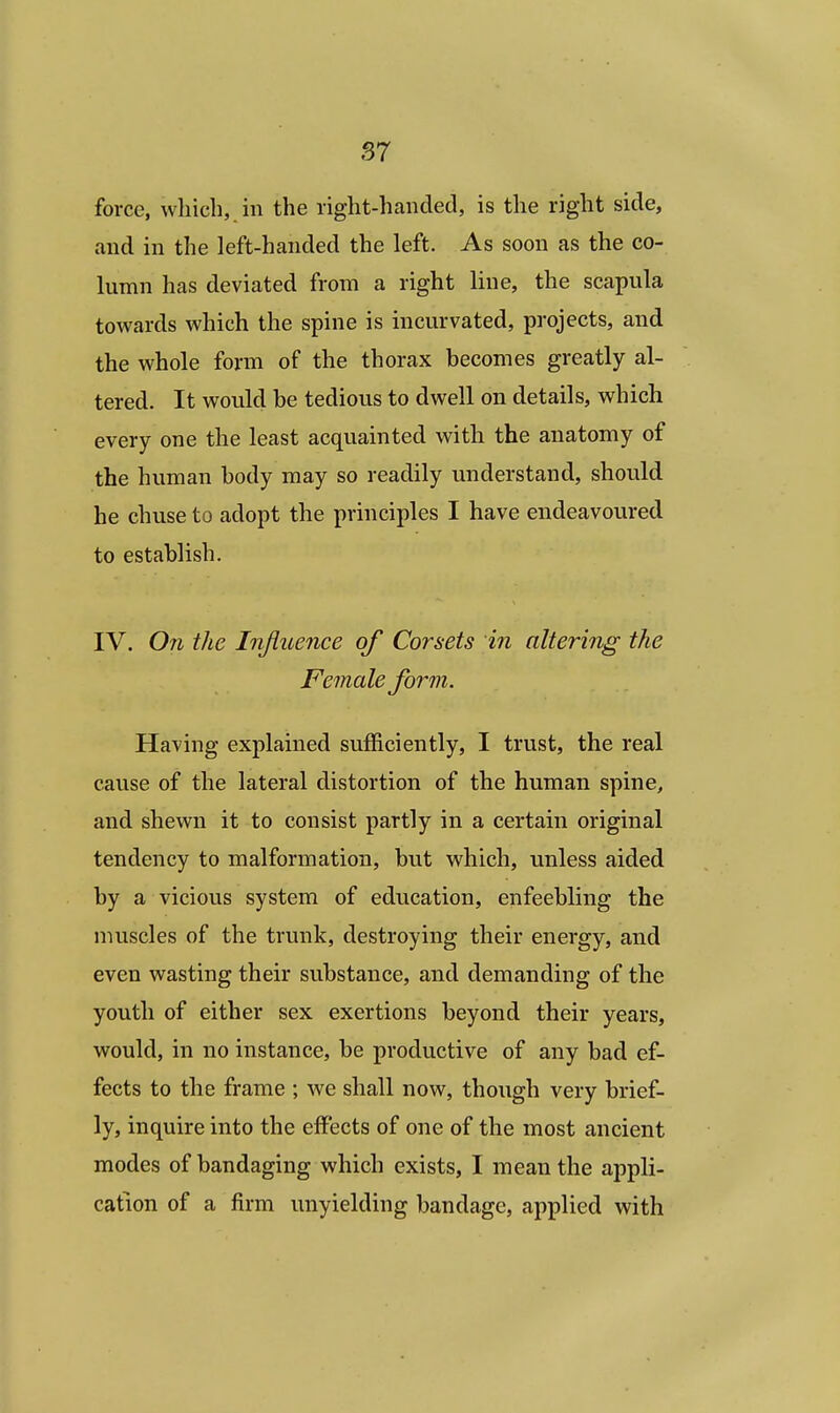 force, which, in the right-handed, is the right side, and in the left-handed the left. As soon as the co- lumn has deviated from a right line, the scapula towards which the spine is incurvated, projects, and the whole form of the thorax becomes greatly al- tered. It would be tedious to dwell on details, which every one the least acquainted with the anatomy of the human body may so readily understand, should he chuse to adopt the principles I have endeavoured to establish. IV. On the Influence of Comets in altering the Female form. Having explained sufficiently, I trust, the real cause of the lateral distortion of the human spine, and shewn it to consist partly in a certain original tendency to malformation, but which, unless aided by a vicious system of education, enfeebling the muscles of the trunk, destroying their energy, and even wasting their substance, and demanding of the youth of either sex exertions beyond their years, would, in no instance, be productive of any bad ef- fects to the frame ; we shall now, though very brief- ly, inquire into the effects of one of the most ancient modes of bandaging which exists, I mean the appli- cation of a firm unyielding bandage, applied with