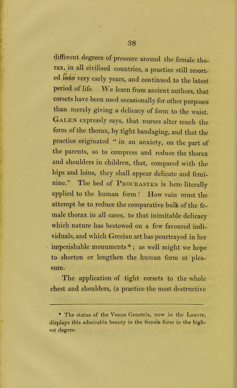 different degrees of pressure around the female tho- rax, in all civilised countries, a practice still resort- ed m%o very early years, and continued to the latest period of life. We learn from ancient authors, that corsets have been used occasionally for other purposes than merely giving a delicacy of form to the waist. Galen expressly says, that nurses alter much the form of the thorax, by tight bandaging, and that the practice originated  in an anxiety, on the part of the parents, so to compress and reduce the thorax and shoulders in children, that, compared with the hips and loins, they shall appear delicate and femi- nine. The bed of Procrastes is here literally applied to the human form ! How vain must the attempt be to reduce the comparative bulk of the fe- male thorax in all cases, to that inimitable delicacy which nature has bestowed on a few favoured indi- viduals, and which Grecian art has pourtrayed in her imperishable monuments * ; as well might we hope to shorten or lengthen the human form at plea- sure. The application of tight corsets to the whole chest and shoulders, (a practice the most destructive * The statue of the Venus Genetrix, now in the Louvre, displays this admirable beauty in the female form in the high- est degree.