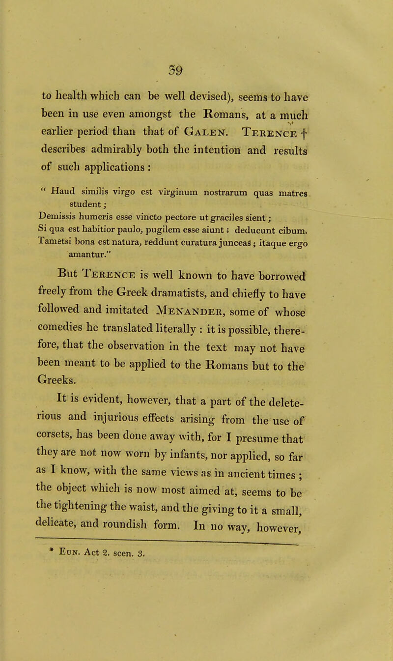 to health which can be well devised), seerns to have been in use even amongst the Romans, at a much earlier period than that of Galen. Terence f describes admirably both the intention and results of such applications:  Haud similis virgo est virginum nostrarum quas matres student ; Demissis humeris esse vincto pectore ut graciles sient; Si qua est habitior paulo, pugilem esse aiunt; deducunt cibum. Tametsi bona est natura, reddunt curatura junceas; itaque ergo amantur. But Terence is well known to have borrowed freely from the Greek dramatists, and chiefly to have followed and imitated Menander, some of whose comedies he translated literally : it is possible, there- fore, that the observation in the text may not have been meant to be applied to the Romans but to the Greeks. It is evident, however, that a part of the delete- rious and injurious effects arising from the use of corsets, has been done away with, for I presume that they are not now worn by infants, nor applied, so far as I know, with the same views as in ancient times ; the object which is now most aimed at, seems to be the tightening the waist, and the giving to it a small, delicate, and roundish form. In no way, however, * Eun. Act 2. seen. 3.