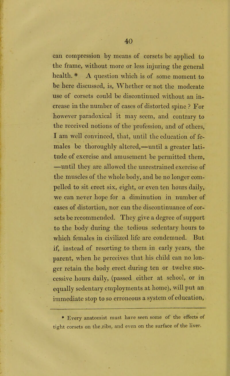 can compression by means of corsets be applied to the frame, without more or less injuring the general health. * A question which is of some moment to be here discussed, is, Whether or not the moderate use of corsets could be discontinued without an in- crease in the number of cases of distorted spine ? For however paradoxical it may seem, and contrary to the received notions of the profession, and of others, I am well convinced, that, until the education of fe- males be thoroughly altered,—until a greater lati- tude of exercise and amusement be permitted them, —until they are allowed the unrestrained exercise of the muscles of the whole body, and be no longer com- pelled to sit erect six, eight, or even ten hours daily, we can never hope for a diminution in number of cases of distortion, nor can the discontinuance of cor- sets be recommended. They give a degree of support to the body during the tedious sedentary hours to which females in civilized life are condemned. But if, instead of resorting to them in early years, the parent, when he perceives that his child can no lon- ger retain the body erect during ten or twelve suc- cessive hours daily, (passed either at school, or in equally sedentary employments at home), will put an immediate stop to so erroneous a system of education, * Every anatomist must have seen some of the effects of tight corsets on the.ribs, and even on the surface of the liver.