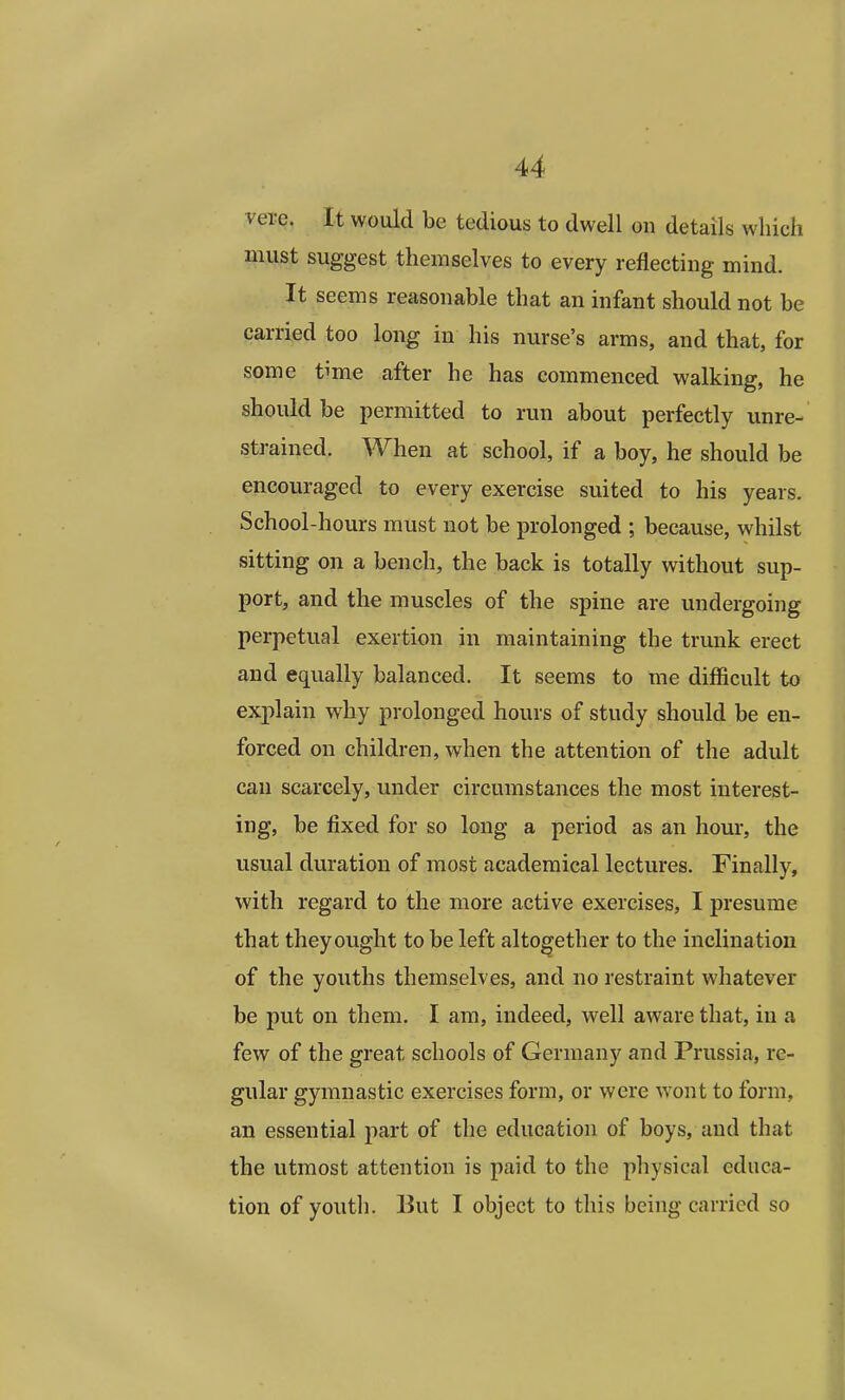 vere. It would be tedious to dwell on details which must suggest themselves to every reflecting mind. It seems reasonable that an infant should not be carried too long in his nurse's arms, and that, for some time after he has commenced walking, he should be permitted to run about perfectly unre- strained. When at school, if a boy, he should be encouraged to every exercise suited to his years. School-hours must not be prolonged ; because, whilst sitting on a bench, the back is totally without sup- port, and the muscles of the spine are undergoing perpetual exertion in maintaining the trunk erect and equally balanced. It seems to me difficult to explain why prolonged hours of study should be en- forced on children, when the attention of the adult can scarcely, under circumstances the most interest- ing, be fixed for so long a period as an hour, the usual duration of most academical lectures. Finally, with regard to the more active exercises, I presume that they ought to be left altogether to the inclination of the youths themselves, and no restraint whatever be put on them. I am, indeed, well aware that, in a few of the great schools of Germany and Prussia, re- gular gymnastic exercises form, or were wont to form, an essential part of the education of boys, and that the utmost attention is paid to the physical educa- tion of youth. But I object to this being carried so