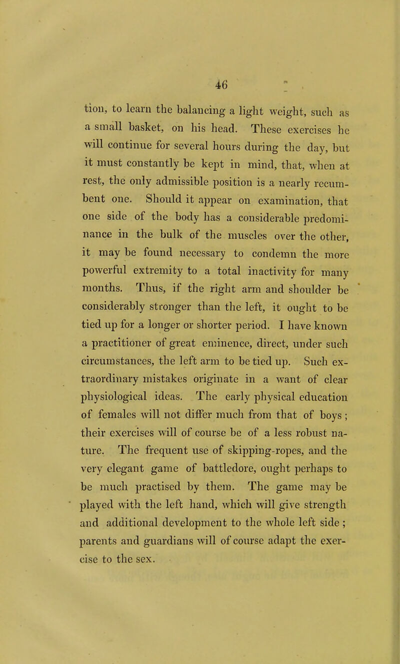 tion, to learn the balancing a light weight, such as a small basket, on his head. These exercises he will continue for several hours during the day, but it must constantly be kept in mind, that, when at rest, the only admissible position is a nearly recum- bent one. Should it appear on examination, that one side of the body has a considerable predomi- nance in the bulk of the muscles over the other, it may be found necessary to condemn the more powerful extremity to a total inactivity for many months. Thus, if the right arm and shoulder be considerably stronger than the left, it ought to be tied up for a longer or shorter period. I have known a practitioner of great eminence, direct, under such circumstances, the left arm to be tied up. Such ex- traordinary mistakes originate in a want of clear physiological ideas. The early physical education of females will not differ much from that of boys; their exercises will of course be of a less robust na- ture. The frequent use of skipping-ropes, and the very elegant game of battledore, ought perhaps to be much practised by them. The game may be played with the left hand, which will give strength and additional development to the whole left side ; parents and guardians will of course adapt the exer- cise to the sex.