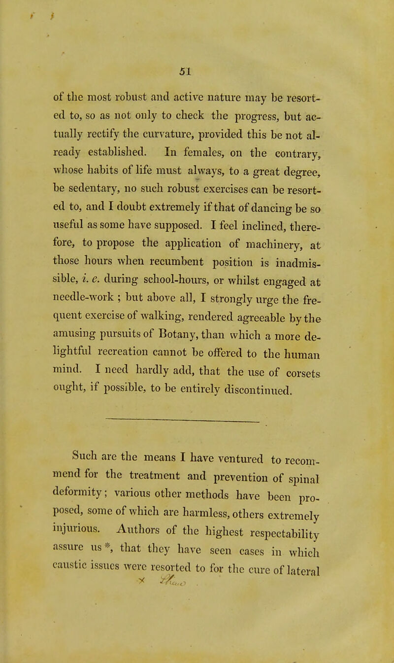 of the most robust and active nature may be resort- ed to, so as not only to check the progress, but ac- tually rectify the curvature, provided this be not al- ready established. In females, on the contrary, whose habits of life must always, to a great degree, be sedentary, no such robust exercises can be resort- ed to, and I doubt extremely if that of dancing be so useful as some have supposed. I feel inclined, there- fore, to propose the application of machinery, at those hours when recumbent position is inadmis- sible, i e. during school-hours, or whilst engaged at needle-work ; but above all, I strongly urge the fre- quent exercise of walking, rendered agreeable by the amusing pursuits of Botany, than which a more de- lightful recreation cannot be offered to the human mind. I need hardly add, that the use of corsets ought, if possible, to be entirely discontinued. Such are the means I have ventured to recom- mend for the treatment and prevention of spinal deformity; various other methods have been pro- posed, some of which are harmless, others extremely injurious. Authors of the highest respectability assure us* that they have seen cases in which caustic issues were resorted to for the cure of lateral