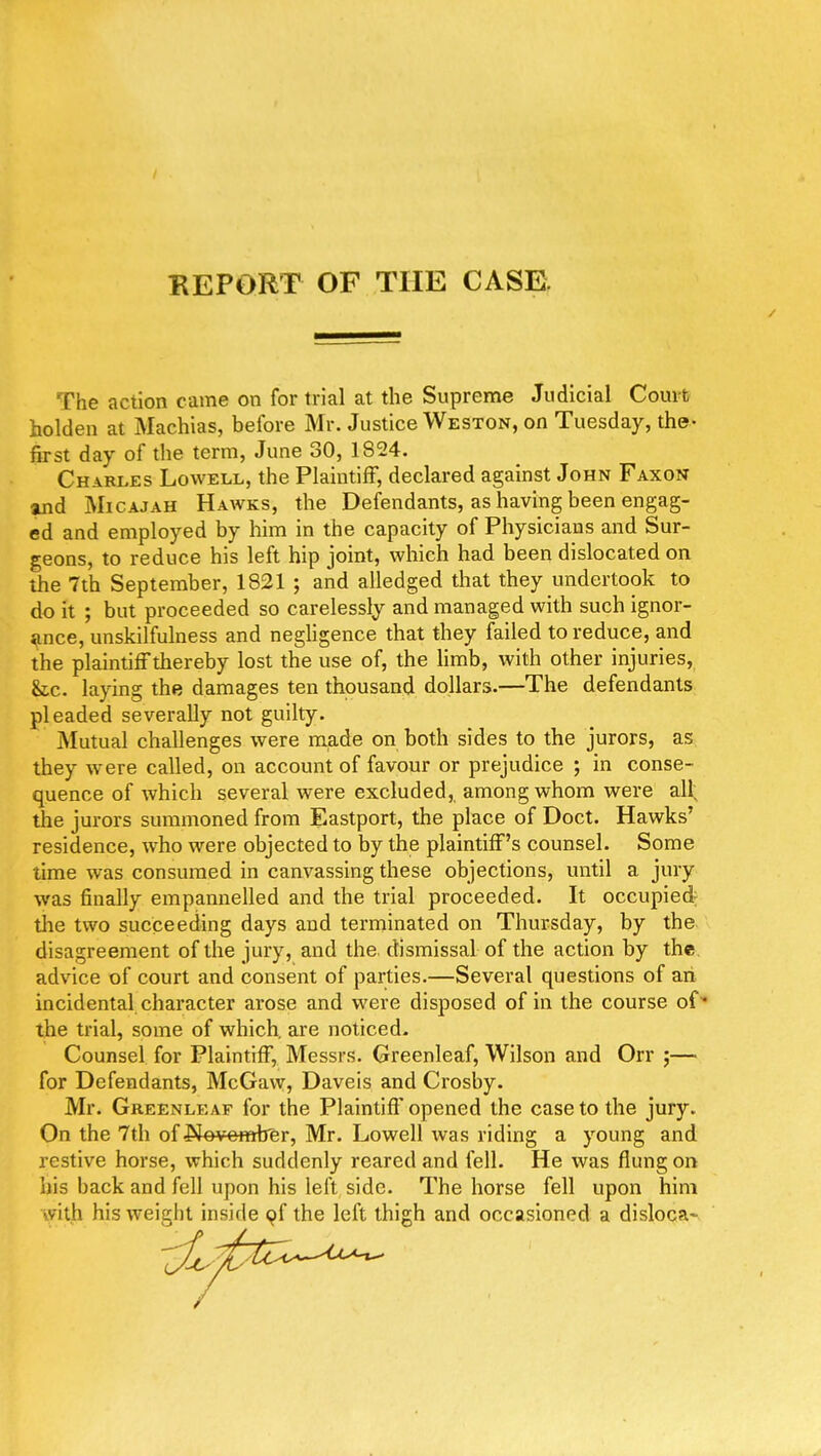 / REPORT OF THE CASE. The action came on for trial at the Supreme Judicial Court holden at Machias, before Mr. Justice Weston, on Tuesday, the- first day of the term, June 30, 1824. Ch.Jri.es Lowell, the Plaintiff, declared against John Faxon and Micajah Hawks, the Defendants, as having been engag- ed and employed by him in the capacity of Physicians and Sur- geons, to reduce his left hip joint, which had been dislocated on the 7th September, 1821 ; and alledged that they undertook to do it ; but proceeded so carelessly and managed with such ignor- ance, unskilfulness and negligence that they failed to reduce, and the plaintiff thereby lost the use of, the limb, with other injuries, &c. laying the damages ten thousand dollars.—The defendants pleaded severally not guilty. Mutual challenges were made on both sides to the jurors, as they were called, on account of favour or prejudice ; in conse- quence of which several were excluded, among whom were all; the jurors summoned from Eastport, the place of Doct. Hawks' residence, who were objected to by the plaintiff's counsel. Some time was consumed in canvassing these objections, until a jury was finally empannelled and the trial proceeded. It occupied; the two succeeding days and terminated on Thursday, by the disagreement of the jury, and the dismissal of the action by the advice of court and consent of parties.—Several questions of an incidental character arose and were disposed of in the course of the trial, some of which, are noticed. Counsel for Plaintiff, Messrs. Greenleaf, Wilson and Orr ;— for Defendants, McGaw, Daveis and Crosby. Mr. Greenleaf for the Plaintiff opened the case to the jury. On the 7th of November, Mr. Lowell was riding a young and restive horse, which suddenly reared and fell. He was flung on bis back and fell upon his left side. The horse fell upon him vith his weight inside of the left thigh and occasioned a disloca-