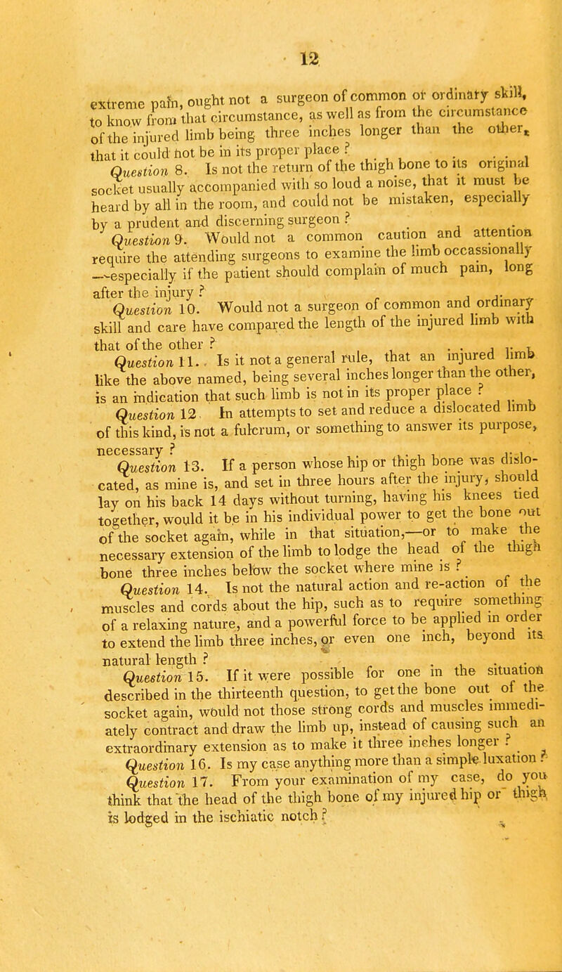 extreme pafn, ought not a surgeon of common or ordinary skill, to know from that circumstance, as well as from the circumstance of the injured limb being three inches longer than the other, that it could hot be in its proper place ? Question 8. Is not the return of the thigh bone to us original socket usually accompanied with so loud a noise, that it must be heard by all in the room, and could not be mistaken, especially by a prudent and discerning surgeon ? Question^ Would not a common caution and attention require the attending surgeons to examine the limb occasionally —especially if the patient should complain of much pam, long after the injury ? ,, . Question 10. Would not a surgeon of common and ordinary skill and care have compared the length of the injured limb with that of the other ? • • i v u Question 11.. Is it not a general rule, that an injured limb like the above named, being several inches longer than the other, is an indication that such limb is not in its proper place f Question 12 In attempts to set and reduce a dislocated limb of this kind, is not a fulcrum, or something to answer its purpose, necessary ? ,. . ,. , Question 13. If a person whose hip or thigh bone was dislo- cated, as mine is, and set in three hours after the injury, should lay on his back 14 days without turning, having his knees tied together, would it be in his individual power to get the bone out of the socket again, while in that situation,—or to make the necessary extension of the limb to lodge the head of the thigh bone three inches below the socket where mine is ? _ Question 14. Is not the natural action and re-action ol the muscles and cords about the hip, such as to require something of a relaxing nature, and a powerful force to be applied in order to extend the limb three inches, ox even one inch, beyond its natural length ? . , . . Question 15. If it were possible for one m the situation described in the thirteenth question, to get the bone out ol the socket again, would not those strong cords and muscles immedi- ately contract and draw the limb up, instead of causing such an extraordinary extension as to make it three inches longer ? Question 16. Is my case anything more than a simple luxation . Question 17. From your examination of my case, do you think that the head of the thigh bone of my injured hip or thigh, is lodged in the ischiatic notch ?