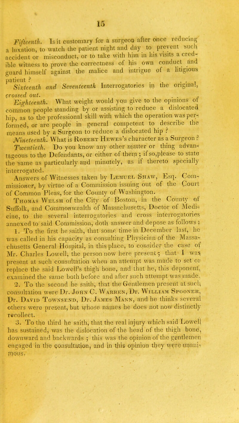 Fifteenth. Is it customary for a surgeon after once reducing a luxation, to watch the patient night and day to prevent such accident or misconduct, or to take with him in his visits a cred- ible witness to prove the correctness of his own conduct and guard himself against the malice and intrigue ol a litigious patient ? ... Sixteenth and Seventeenth Interrogatories in the original, CVOSSdll out* Eighteenth. What weight would you give to the opinions of common people standing by or assisting to reduce a dislocated hip, as to the professional skill with which the operation was per- formed, or are people in general competent to describe the means used by a Surgeon to reduce a dislocated hip ? jVineteenth. What is Robert Hewes's character as a Surgeon ? Twentieth. Do you know any other matter or thing advan- tageous to the Defendants, or either of them ; if so,p]ease to state the same as particularly and minutely, as if thereto specially interrogated. Answers of Witnesses taken by Lemuel Shaw, Esq. Com- missioner, by virtue of a Commission issuing out of the Court of Common Pleas, for the County of Washington. Thomas Welsh of the City of Boston, in the County of Suffolk, and Commonwealth of Massachusetts, Doctor of Medi- cine, to the several interrogatories and cross interrogatories annexed to said Commission, doth answer and depose as follows : 1. To the first he saith, that some time in December last, he was called in his capacity as consulting Physician of the Massa- chusetts General Hospital, in this place, to consider the case of Mr. Charles Lowell, the person now here present1; that I was present at such consultation when an attempt was made to set ob replace the said Lowell's thigh bone, and that he, this deponent, examined the same both before and after such attempt was made. 2. To the second he saith, that the Gentlemen present at such consultation were Dr. John C. Warren, Dr. William Spooner, Dr. David Townsend, Dr. James Mann, and he thinks several others were present, but whose names he does not now distinctly recollect. 3. To the third he saith, that the real injury which said Lowell has sustained, was the dislocation of the head of the thigh bone, downward and backwards ; this was the opinion of the gentlemen engaged in the consultation, and in this opinion they were unani- mous.