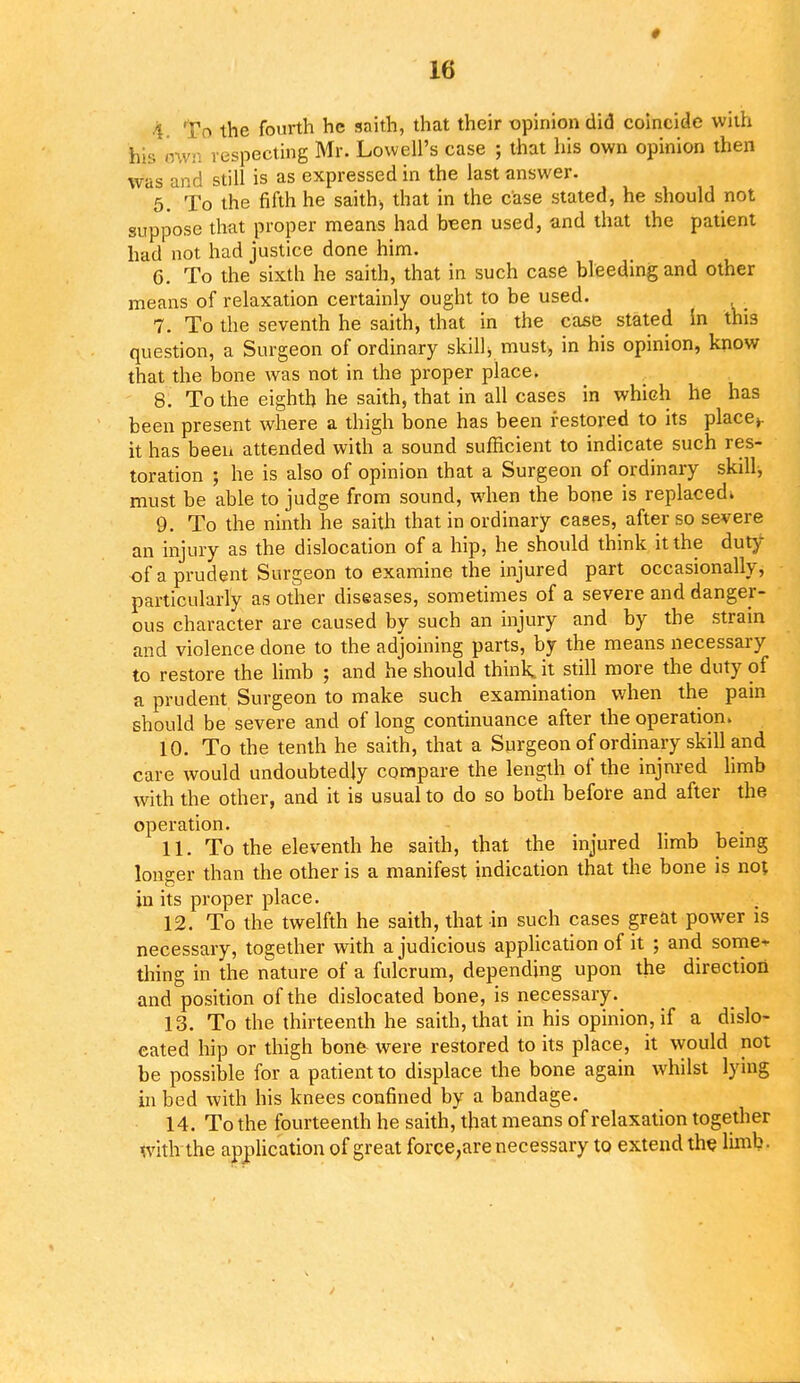 k the fourth he saith, that their opinion did coincide with his e especting Mr. Lowell's case ; that his own opinion then was and still is as expressed in the last answer. 5. To the fifth he saith, that in the case stated, he should not suppose that proper means had been used, and that the patient had not had justice done him. 6. To the sixth he saith, that in such case bleeding and other means of relaxation certainly ought to be used. 7. To the seventh he saith, that in the case stated in this question, a Surgeon of ordinary skill■, must, in his opinion, know that the bone was not in the proper place. 8. To the eighth he saith, that in all cases in which he has been present where a thigh bone has been restored to its place*, it has been attended with a sound sufficient to indicate such res- toration ; he is also of opinion that a Surgeon of ordinary skill, must be able to judge from sound, when the bone is replaced* 9. To the ninth he saith that in ordinary cases, after so severe an injury as the dislocation of a hip, he should think it the duty of a prudent Surgeon to examine the injured part occasionally, particularly as other diseases, sometimes of a severe and danger- ous character are caused by such an injury and by the strain and violence done to the adjoining parts, by the means necessary to restore the limb ; and he should think it still more the duty of a prudent Surgeon to make such examination when the pain should be severe and of long continuance after the operation. 10. To the tenth he saith, that a Surgeon of ordinary skill and care would undoubtedly compare the length of the injnred limb with the other, and it is usual to do so both before and after the operation. 11. To the eleventh he saith, that the injured limb being longer than the other is a manifest indication that the bone is no; in its proper place. 12. To the twelfth he saith, that in such cases great power is necessary, together with a judicious application of it ; and some- thing in the nature of a fulcrum, depending upon the direction and position of the dislocated bone, is necessary. 13. To the thirteenth he saith, that in his opinion, if a dislo- cated hip or thigh bon& were restored to its place, it would not be possible for a patient to displace the bone again whilst lying in bed with his knees confined by a bandage. 14. To the fourteenth he saith, that means of relaxation together with the application of great force,are necessary to extend the limb.