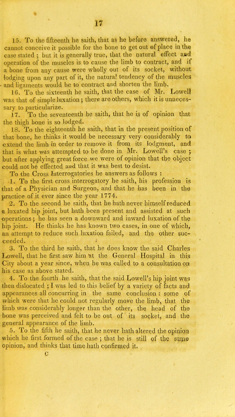 15. To the fifteenth he saith, that as he hefore answered, he cannot conceive it possible tor the bone to get out of place in the case stated ; but it is generally true, that the natural effect aad operation of the muscles is to cause the limb to contract, and if a bone from any cause were wholly out of its socket, without lodging upon any part of it, the natural tendency of the muscles - and ligaments would be to contract and shorten the limb. 16. To the sixteenth he saith, that the case of Mr. Lowell was that of simple luxation; there are others, which it is unneces- sary to particularize. 17. To the seventeenth he saith, that he is of opinion that the thigh bone is so lodged. 18. To the eighteenth he saith, that in the present position of that bone, he thinks it would be necessary very considerably to extend the limb in order to remove it from its lodgment, and that is what was attempted to be done in Mr. Lowell's case ; but after applying great force we were of opinion that the object could not be effected and that it was best to desist. To the Cross Interrogatories he answers as follows : 1. To the first cross interrogatory he saith, his profession is that of a Physician and Surgeon, and that he has been in the practice of it ever since the year 1774. 2. To the second he saith, that he hath never himself reduced a luxated hip joint, but hath been present and assisted at such operations; he has seen a downward and inward luxation of the hip joint. He thinks he has known two cases, in one of which, an attempt to reduce such luxation failed, and the other suc- ceeded. 3. To the third he saith, that he does know the said Charles Lowell, that he first saw him at the General Hospital in this City about a year since, when he was called to a consultation on his case as above stated. 4. To the fourth he saith, that the said Lowell's hip joint was then dislocated ; I was led to this belief by a variety of facts and appearances all concurring in the same conclusion : some of which were that he could not regularly move the limb, that the limb wa6 considerably longer than the other, the head of the bone was perceived and felt to be out of its socket, and the general appearance of the limb. 5. To the fifth he saith, that he never hath altered the opinion which he first formed of the case ; that he is still of the same opinion, and thinks that time hath confirmed it. C