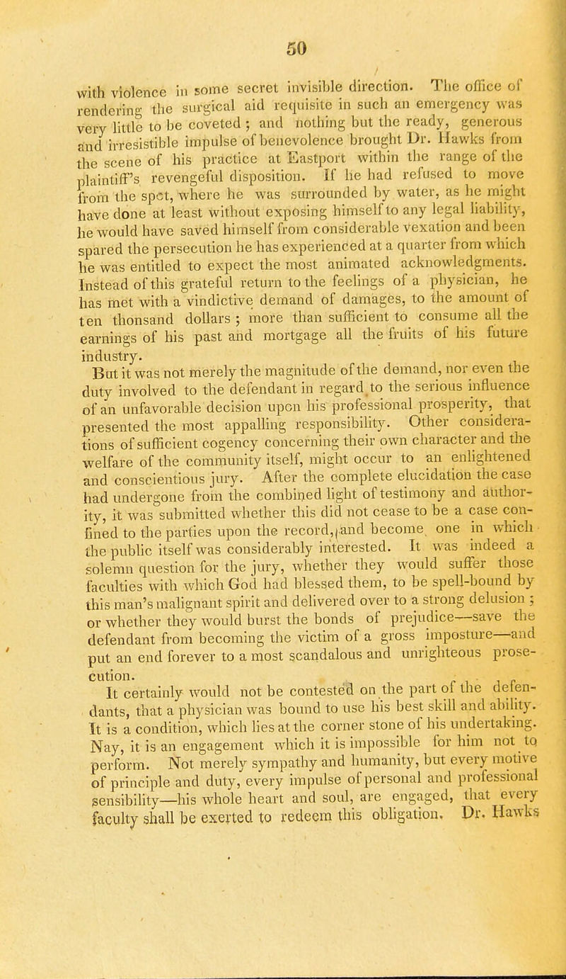 with violence in some secret invisible direction. The office of rendering the surgical aid requisite in such an emergency was very little to be coveted ; and nothing but the ready, generous and irresistible impulse of benevolence brought Dr. Hawks from the scene of his practice at Eastport within the range of the plaintiff's revengeful disposition. If he had refused to move from the spot, where he was surrounded by water, as he might have done at least without exposing himself to any legal liability, he would have saved himself from considerable vexation and been spared the persecution he has experienced at a quarter from which he was entitled to expect the most animated acknowledgments. Instead of this grateful return to the feelings of a physician, he has met with a vindictive demand of damages, to the amount of ten thonsand dollars ; more than sufficient to consume all the earnings of his past and mortgage all the fruits of his future industry. But it was not merely the magnitude of the demand, nor even the duty involved to the defendant in regard,to the serious influence of an unfavorable decision upon his professional prosperity, that presented the most appalling responsibility. Other considera- tions of sufficient cogency concerning their own character and the welfare of the community itself, might occur to an enlightened and conscientious jury. After the complete elucidation the case had undergone from the combined light of testimony and author- ity, it was submitted whether this did not cease to be a case con- fined to the parties upon the record,|.and become one in which Ihe public itself was considerably interested. It was indeed a solemn question for the jury, whether they would suffer those faculties with which God had blessed them, to be spell-bound by this man's malignant spirit and delivered over to a strong delusion ; or whether they would burst the bonds of prejudice—save the defendant from becoming the victim of a gross imposture—and put an end forever to a most scandalous and unrighteous prose- cution. It certainly would not be contested on the part ol the defen- dants, that a physician was bound to use his best skill and ability. It is a condition, which lies at the corner stone of his undertaking. Nay, it is an engagement which it is impossible for him not to perform. Not merely sympathy and humanity, but every motive of principle and duty, every impulse of personal and professional sensibility—his whole heart and soul, are engaged, that every faculty shall be exerted to redeem this obligation. Dr. Hawks